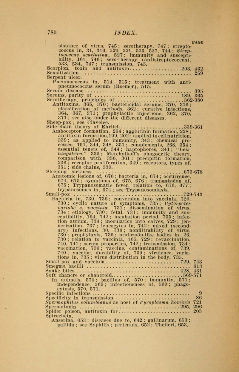 PAGE sistance of virus, 745; serotherapy, 747; strepto- coccus in, 31, 316, 520, 521, 523, 527, 744 ; Strep- tococcus scarlatinw, 527; immunity and suscepti- bility, 161. 746; sero-therapy (antistreptococcus), 533, 534, 747 ; transmission, 745. Scorpion, toxin and antitoxin 203, 432 Sensitization 259 Serpent ulcer. Pneumococcus in, 514, 515; treatment with anti- pneumococcus serum (Roemer), 515. Serum disease 395 Serums, purity of 189, 365 Serotherapy, principles of 362-380 Antitoxins, 365, 370; bactericidal serums, 370, 376; classification of methods, 362; curative injections, 364, 367, 371 ; prophylactic injections, 362, 370. 371 ; see also under the different diseases. Sheep-pox ; see Clavelee. Side-chain theory of Ehrlich 339-361 Amboceptor formation, 264 ; agglutinin formation, 228 ; antitoxin formation,199, 202 ; applied tocellnutrition, 339; as applied to immunity, 343; chemical pro- cesses, 191, 344, 348, 351 ; complements. 268, 354 ; essential tenets of, 344; haptophores, 341 ; Leis- tungsJcern, 339; Metchnikoff's phagocytic theory, comparison with, 356, 361 ; precipitin formation, 236 ; receptor proliferation, 349 ; receptors, types of, 351 ; side chains, 339. Sleeping sickness 673-678 Anatomic lesions of, 676 ; bacteria in, 674 ; occurrence, 674, 675 ; symptoms of, 675, 676 ; transmission of, 675; Trypanosomatic fever, relation to, 676, 677; trypanosomes in, 674 ; see Trypanosomiasis. Small-pox 729-743 Bacteria in, 730, 736; conversion into vaccinia, 729, 730; cyclic nature of symptoms, 735; Cytoryctes variolce s. vacciniw, 731 ; dissemination of virus, 734 : etiology, 730 ; fetal, 731 ; immunity and sus- ceptibility, 164, 742 ; incubation period, 735 ; infec- tion atrium, 734 ; inoculation into calves, 729 ; jen- nerization, 737; leucocytes in, 742; mixed (second- ary) infections, 30, 736; nonfiltrability of virus, 730 ; prophylaxis, 736 ; protozoon-like bodies in, 26, 730; relation to vaccinia, 165, 729 ; revaccination, 740, 741 ; serum properties, 742 ; transmission, 734 ; vaccination, 736; vaccine, contaminations of, 739, 740; vaccine, durability of. 739 ; virulence, varia- tions in, 735 ; virus distribution in the body, 735. Small-pox and vaccinia 729, 743 Smegma bacilli 613 Snake bites 428, 431 Soft chancre or chancroid 569-571 In animals, 570; bacillus of. 570 ; immunity, 571 ; independence, 569; infectiousness of, 569; phago- cytosis. 570, 571. Specific infections 9 Specificity in transmission 86 Spermophilus columbianns as host of Pyroplasma hominis 721 Spermotoxin 295, 296 Spider poison, antitoxin for 203 Spirocheta. Anserina, 653 ; disenses due to, 642 ; gallinarum, 653 ; pallida ; see Syi)hilis ; pertenuis, 652 ; Theileri, 653.