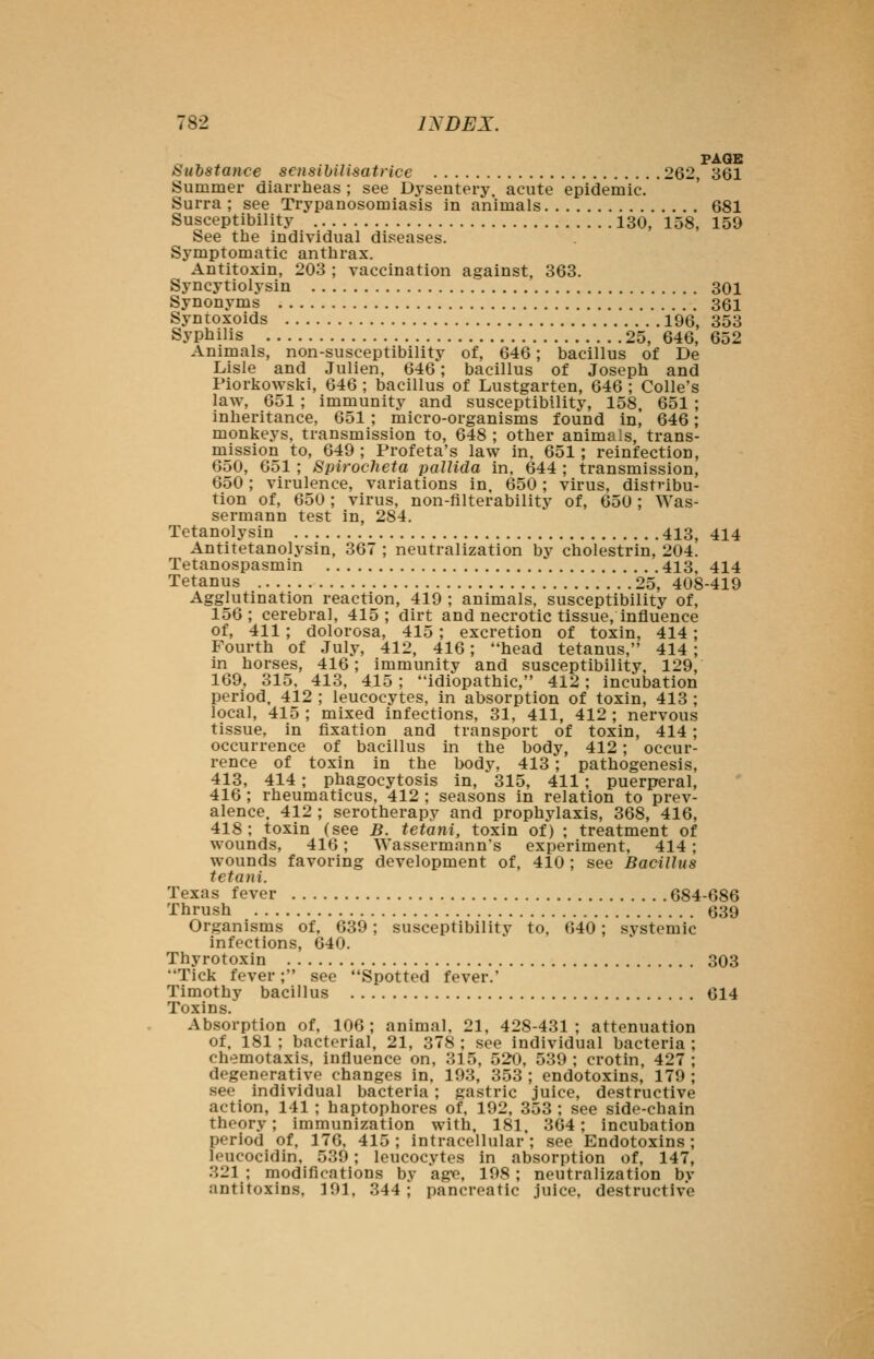 PAGE Substance sensihiUsatrice 262, 861 Summer diarrheas ; see Dysentery, acute epidemic. Surra ; see Trypanosomiasis in animals 681 Susceptibility 130, 158, 159 See the individual diseases. Symptomatic anthrax. Antitoxin, 203 ; vaccination against, 363. Syncytiolysin 301 Synonyms 361 Syntoxoids 196, 353 Syphilis 25, 646, 652 Animals, non-susceptibility of, 646; bacillus of De Lisle and Julien, 646; bacillus of Joseph and Piorkowski, 646 ; bacillus of Lustgarten, 646 ; Colle's law, 651; immunity and susceptibility, 158, 651 ; inheritance, 651 ; micro-organisms found ini 646; monkeys, transmission to, 648 ; other animals, trans- mission to, 649 ; Profeta's law in. 651; reinfection, 650, 651 ; Spirocheta pallida in. 644 ; transmission, 650; virulence, variations in. 650; virus, distribu- tion of, 650; virus, non-filterability of, 650; Was- sermann test in, 284. Tetanolysin 413, 414 Antitetanolysin, 367 ; neutralization by cholestrin, 204. Tetanospasmin 413, 414 Tetanus 25, 408-419 Agglutination reaction, 419 ; animals, susceptibility of, 156; cerebral, 415; dirt and necrotic tissue, influence of, 411; dolorosa, 415; excretion of toxin, 414 ; Fourth of July, 412, 416; head tetanus, 414 ; in horses, 416; immunity and susceptibility, 129, 169, 315. 413, 415 ; idiopathic, 412; incubation period. 412 ; leucocytes, in absorption of toxin, 413 ; local, 415 ; mixed infections, 31, 411, 412 ; nervous tissue, in fixation and transport of toxin, 414; occurrence of bacillus in the body, 412; occur- rence of toxin in the body, 413; pathogenesis, 413, 414; phagocytosis in, 315, 411; puerperal, 416 ; rheumaticus, 412 ; seasons in relation to prev- alence. 412 ; serotherapy and prophylaxis, 368, 416, 418; toxin (see B. tetani, toxin of) ; treatment of wounds, 416; Wassermann's experiment, 414 ; wounds favoring development of, 410 ; see Bacillus tetani. Texas fever 684-686 Thrush 639 Organisms of, 639; susceptibility to, 640; systemic infections, 640. Thyrotoxin 303 Tick fever; see Spotted fever. Timothy bacillus 614 Toxins. Absorption of, 106; animal, 21, 428-431; attenuation of, 181 ; bacterial, 21, 378 ; see individual bacteria chemotaxis, influence on, 315, 520, 539 ; crotin, 427 degenerative changes in, 193, 353 ; endotoxins, 179 , see individual bacteria; gastric juice, destructive action, 141 ; haptophores of. 192, 353 ; see side-chain theory; immunization with. 181, 364; incubation period of, 176. 415; intracellular; see Endotoxins; leucocidin, 539; leucocytes in absorption of, 147, 321 ; modifications by age, 198 ; neutralization by antitoxins, 391, 344; pancreatic juice, destructive