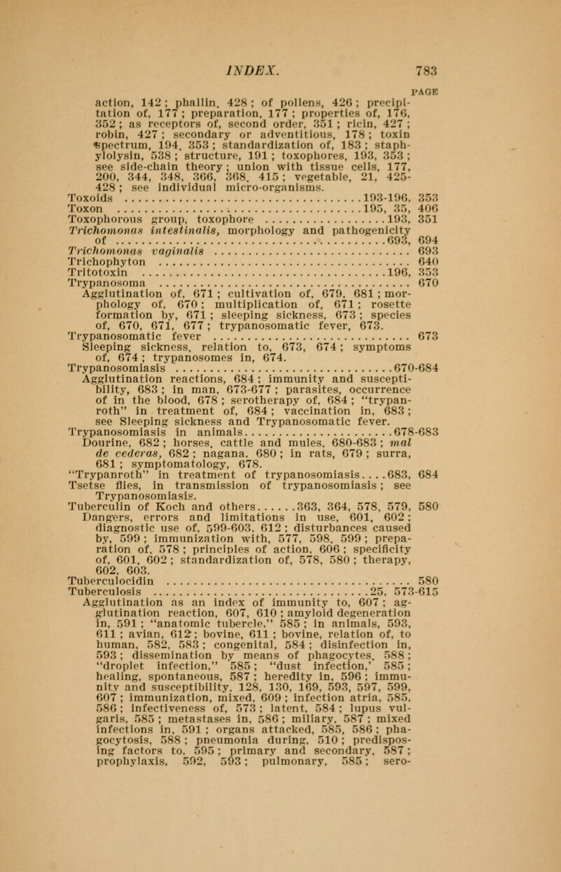 PAGE action, 142 ; phallin. 428 ; of pollens, 420 ; precipi- tation of, 177 ; preparation, 177 ; properties of, 170, ii52 ; as receptors of, second order, .'iOl ; ricin, 427 ; robin, 427 ; secondary or adventitious, 178; toxin Spectrum, 194, 353 ; standardization of, 183 ; staph- ylolysin, 538 ; structure, 191 ; toxophores, 193, 353 ; see side-cliain theory ; union with tissue cells, 177, 200, 344, 348, 300, 308. 415; vegetable, 21, 425- 428; see individual micro-organisms. Toxoids 193-190, 353 Toxon 195, 35, 400 Toxophorous group, toxophore 193, 351 Trichomonas intestinalia, morphology and pathogenicity of 093, 694 Trichomonas vaginalis 693 Trichophyton 640 Tritotoxin 196, 353 Trypanosoma 670 Agglutination of, 071 ; cultivation of, 679, 681 ; mor- phology of, 670; multiplication of, 671 ; rosette formation by, 071 ; sleeping sickness, 673; species of, 670, 671, 677; trypanosomatic fever, 673. Trypanosomatic fever 673 Sleeping sickness, relation to, 673, 674 ; symptoms of, 674 ; trypanosomes in, 674. Trypanosomiasis 670-684 Agglutination reactions, 684 ; immunity and suscepti- bility, 683 ; in man, 673-677 ; parasites, occurrence of in the blood, 678 ; serotherapy of, 684 ; trypan- roth in treatment of, 684; vaccination in, 683; see Sleeping sickness and Trypanosomatic fever. Trypanosomiasis in animals 678-683 Dourine, 682 ; horses, cattle and mules. 680-683 ; mat de cederas, 682 ; nagana, 680 ; in rats, 679 ; surra, 681 ; symptomatology, 678. Trypanroth in treatment of trypanosomiasis. .. .683, 684 Tsetse flies, in transmission of trypanosomiasis; see Trypanosomiasis. Tuberculin of Koch and others 363, 364, 578, 579, 580 Dangers, errors and limitations in use, 601, 602; diagnostic use of, 599-603. 612 ; disturbances caused by, 599 ; immunization with, 577, 598. 599 ; prepa- ration of. 578 ; principles of action, 606 ; specificity of. 001. 002 ; standardization of, 578, 580 ; therapy, 002. 003. Tubf-rculocidin 580 Tuberculosis 25, 573-615 Agglutination as an indox of immunity to, 607; ag- glutination reaction, 607, 610 ; amyloid degeneration in, 591 ; anatomic tubercle, 585 ; in animals, 593, 611 ; avian. 012; bovine. Oil ; bovine, relation of, to human, 582, 583 ; congenital, 584 ; disinfection in, 593; dissemination by means of phagocytes. 588; droplet infection, 585; dust infection,' 585; healing, spontaneous, 587 ; heredity in, 596 ; immu- nity and susceptibility. 128, 130, 169, 593, 597, 599, 607 ; immunization, mixed. 609 ; infection atria, 585. 580; infectiveness of, 573; latent, 584; lupus vul- garis, 585; metastases in. 580; miliary. 587; mixed infections in. 501; organs attacked, 585, 580; pha- gocytosis, 588 ; pneumonia during. 510; predispos- ing factors to. 595; primar.v and secondary, 587; prophylaxis, 592, 593; pulmonary, 585; sero-