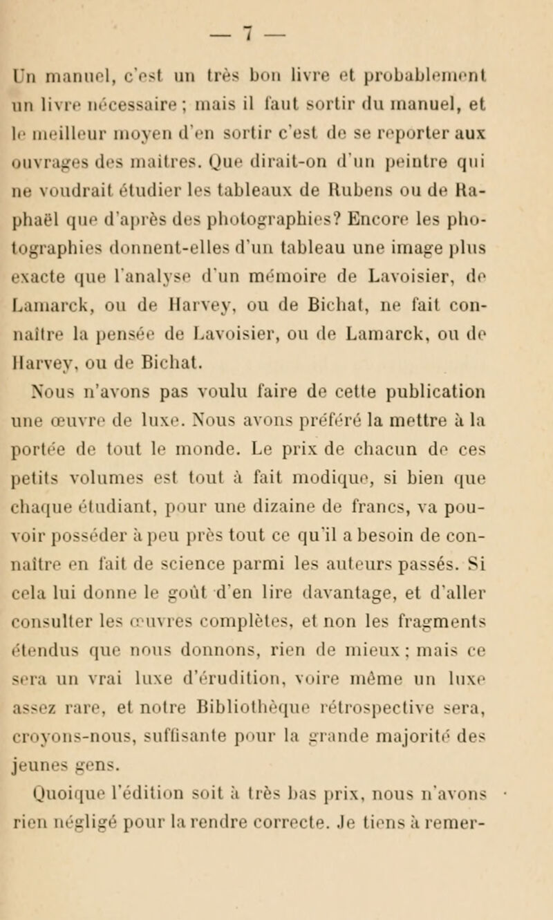 lu manuel, c'esl un très l livre et probablement un livre nécessaire; mais il faut Bortir du manuel, et le meilleur moyen d'en sortir c'est de se reporter aux ouvrages des maîtres. Que dirait-on d'un peintre qui ne voudrai! étudier les tableaux de Rubens ou de Ra- phaël que d'après des photographies? Encore les pho- tographies donnent-elles d'un tableau une image plus exacte que l'analyse d'un mémoire de Lavoisier, do Lamarck, ou de Harvey, vu de Bichat, ne fait con- naître la pensée (le Lavoisier, ou de Lamarck, ou de Harvey. ou de Bichat. Nous n'avons pas voulu l'aire de cette publication une œuvre de luxe. Nous avons préféré la mettre à la portée «le tout le monde. Le prix de chacun de ces petits volumes est toul à fait modique, si bien que chaque étudiant, pour une dizaine de francs, va pou- voir posséder à peu pies tout ce qu'il a besoin de con- naître en fait de science parmi les auteurs passés. Si cela lui donne le goût d'en lire davantage, et d'aller consulter les œuvres complètes, et non les fragments étendus que nous donnons, rien de mieux: mais ce s.ia un vrai luxe d'érudition, voire môme un luxe assez rare, et m>tre Bibliothèque rétrospective sera, croyons-nous, suffisante pour la grande majorité' des jeunes gens. Quoique l'édition soit à lié- bas prix, nous n'avons rien négligé pour la rendre correcte. Je tiens à renier-