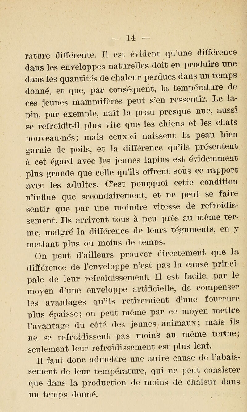 rature différente. Il est évident qu'une différence dans les enveloppes naturelles doit en produire une dans les quantités de chaleur perdues dans un temps donné, et que, par conséquent, la température de ces jeunes mammifères peut s'en ressentir. Le la- pin, par exemple, naît la peau presque nue, aussi se refroidit-il plus vite que les chiens et les chats nouveau-nés; mais ceux-ci naissent la peau bien garnie de poils, et la différence qu'ils présentent à cet égard avec les jeunes lapins est évidemment plus grande que celle qu'ils offrent sous ce rapport avec les adultes. C'est pourquoi cette condition n'influe que secondairement, et ne peut se faire sentir que par une moindre vitesse de refroidis- sement, Ils arrivent tous à peu près au même ter- me, malgré la différence de leurs téguments, en y mettant plus ou moins de temps. On peut d'ailleurs prouver directement que la différence de l'enveloppe n'est pas la cause princi- pale de leur refroidissement. Il est facile, par le moyen d'une enveloppe artificielle, de compenser les avantages qu'ils retireraient d'une fourrure plus épaisse; on peut même par ce moyen mettre l'avantage du côté des jeunes animaux; mais ils ne se refroidissent pas moins au même terfine; seulement leur refroidissement est plus lent. Il faut donc admettre une autre cause de l'abais- sement de leur température, qui ne peut consister que dans la production de moins de chaleur dans un temps donné.