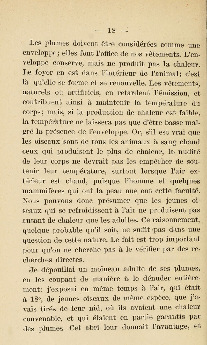 Les plumes doivent être considérées comme une enveloppe; elles font l'office de nos vêtements. L'en- veloppe conserve, mais ne produit pas la chaleur. Le foyer en est dans l'intérieur de l'animal; c'est là qu'elle se forme et se renouvelle. Les vêtements, naturels oiï artificiels, en retardent l'émission, et contribuent ainsi à maintenir la température du corps; mais, si la production de chaleur est faible, la température ne laissera pas que d'être basse mal- gré la présence de l'enveloppe. Or, s'il est vrai que les oiseaux i sont de tous les animaux à sang chaud ceux qui produisent le plus de chaleur, la nudité de leur corps ne devrait pas les empêcher de sou- tenir leur température, surtout lorsque l'air ex- térieur est chaud, puisque l'homme et quelques mammifères qui ont la peau nue ont cette faculté. Nous pouvons donc présumer que les jeunes oi- seaux qui se refroidissent à l'air ne produisent pas autant de chaleur que les adultes. Ce raisonnement, quelque probable qu'il soit, ne suffit 'pas dans une question de cette nature. Le fait est trop important pour qu'on ne cherche pas à le vérifier par des re- cherches directes. Je dépouillai un moineau adulte de ses plumes, en les coupant de manière à le dénuder entière- ment: j'exposai en même temps à l'air, qui était à 18°, de jeunes oiseaux de même espèce, que j'a- vais tirés de leur nid, où ils avaient une chaleur convenable, et qui étaient en partie garantis par des plumes. Cet abri leur donnait l'avantage, et