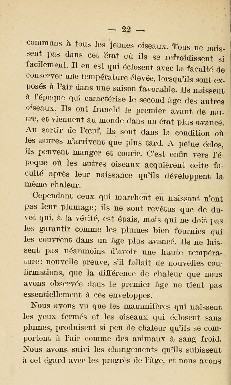 communs à tous les jeunes oiseaux. Tous ne nais- sent pas dans cet 'état où ils se refroidissent si facilement. Il en est qui éclosent avec la faculté de conserver une température élevée, lorsqu'ils sont ex- posés à l'air dans une saison favorable. Ils naissent à- l'époque qui caractérise le second âge des autres oiseaux. Ils ont franchi le premier avant de naî- tre, et viennent au monde dans un état plus avancé. Au sortir de l'œuf, ils sont dans la condition où les autres n'arrivent que plus tard. A peine éclos, ils peuvent manger et courir. C'est enfin vers l'é- poque où les autres oiseaux acquièrent cette fa- culté après leur naissance qu'ils développent la même chaleur. Cependant ceux qui marchent en naissant n'ont pas leur plumage; ils ne sont revêtus que de du- \et qui, à la vérité, est épais, mais qui ne doit pas les garantir comme les plumes bien fournies qui les couvrent dans un âge plus avancé. Ils ne lais- sent pas néanmoins d'avoir une haute tempéra- ture: nouvelle preuve, s'il fallait de nouvelles con- firmations, que la différence de chaleur que nous avons observée dans le premier âge ne tient pas essentiellement à ces enveloppes. Nous avons vu que les mammifères qui naissent les yeux fermés et les oiseaux qui éclosent sans plumes, produisent si peu de chaleur qu'ils se com- portent à l'air comme des animaux à sang froid. Nous avons suivi les changements qu'ils subissent â cet égard avec les progrès de l'âge, et nous avons