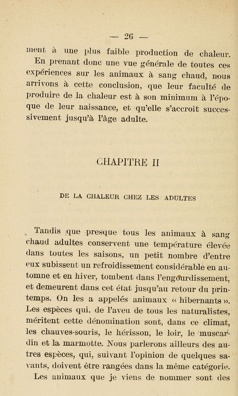 ment à une plus faible production de chaleur. En prenant donc une vue générale de toutes ces expériences sur les animaux à sang chaud, nous arrivons à cette conclusion, que leur faculté de produire de la chaleur est à son minimum à l'épo- que de leur naissance, et qu'elle s'accroît succes- sivement jusqu'à l'âge adulte. CHAPITRE II DE LA CHALEUR CHEZ LES ADULTES Tandis [que presque tous les animaux à sang chaud adultes conservent une température élevée dans toutes les saisons, un petit nombre d'entre eux subissent un refroidissement considérable en au- tomne et en hiver, tombent dans l'engô\irdissement, et demeurent dans cet état jusqu'au retour du prin- temps. On les a appelés animaux « hibernants ». Les espèces qui, de l'aveu de tous les naturalistes, méritent cette dénomination sont, dans ce climat, les chauves-souris, le hérisson, le loir, le anusear- din et la marmotte. ]STous parlerons ailleurs des au- tres espèces, qui, suivant l'opinion de quelques sa- vants, doivent être rangées dans la même catégorie. Les animaux que je viens de nommer sont des