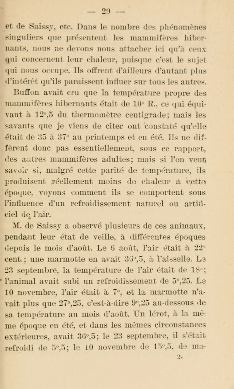 — 2!) — et de Saissy, etc. Dans le nombre des phénoni mes Etinguliers que présentent les mammifères hiber liante, nous ne devons nous attacher ici <|u*.i cens i|iii concernent lenr chaleur, puisque c'est le sujet • lui nous occupe. Ils offrenl d'ailleurs d'autant |ilus d'intérêt qu'ils paraissent influer sur t « »u < les autres. lîuûY.n avait cru que la température propre des mammifères hibernants était «le l'» R., c • qui équi- vaut à 12°,5 du thermomètre centigrade; mais les savants que je viens de citer ont 'constaté qu'elle était il»' •':•) .1 37° au printemps et en été. Us ne dif- fèrent donc pas essentiellement, sous ce rapport, •les autres mammifères adultes; niais si l'on veut sai.iii- si. malgré cette parité de température, ils produisent réellement moins de chaleur a, cette époque, voyons comment ils se comportent sous rinlluence d'un refroidissement naturel ou artiii- ciel de, l'air. M. de {Saissy a observé plusieurs de ces animaux, pendant leur état de veille, à différentes époques depuis le mois d'août. Le !i août, l'air était à 22° cent; une marmotte en avait 3>3°,D, à Vaisselle. Le :::: septembre, la température de l'air était de LS : l'animal avait subi un refroidissement de 5°,25. Le 10 novembre, l'air était a. 7°, et la marmotte n'a- vait plus que 27°,25, c'est-à-dire 9°,25 au-dessous de s;i température au mois d'août. Lu lérot, à la mê- me époque en été, et dans les mêmes cireonstances extérieures, avait 36°,5; le 23 septembre, il s'était refroidi de 5°,5; !>' H» novembre de 15°,5, de ma-