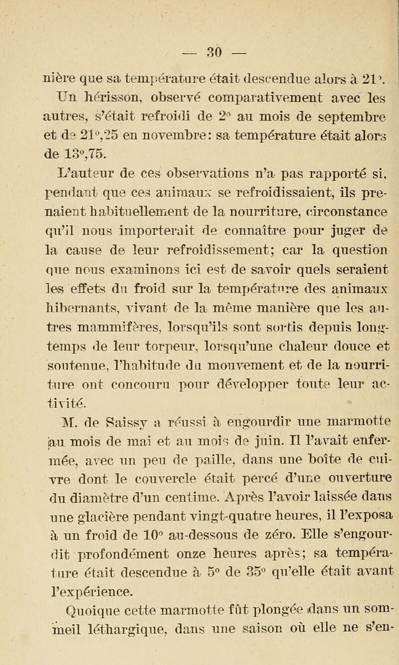 nière que sa température était descendue alors à 21 \ Un hérisson, observé comparativement avec les autres, s'était refroidi de 2° au mois de septembre et d3 21°,25 en novembre: sa température était alor^ de 13°,75. L'auteur de ces observations n'a pas rapporté si. pendant que ces animaux se refroidissaient, ils pre- naient h actuellement de la nourriture, circonstance qu'il nous importerait de connaître pour juger de la cause de leur refroidissement; car la question que nous examinons ici est de savoir quels seraient les effets du froid sur la température des animaux hibernants, vivant de la même manière que les au- tres mammifères, lorsqu'ils sont sortis depuis long- temps de leur torpeur, lorsqu'une chaleur douce et soutenue, l'habitude du mouvement et de la nourri- ture ont concouru pour développer toute leur ac- tivité. M. de Saissy a réussi à engourdir une marmotte jau mois de mai et au mois de juin. Il l'avait enfer- mée, avec un peu de paille, dans une boîte de cui- vre dont le couvercle était percé d'une ouverture du diamètre d'un centime. Après l'avoir laissée dans une glacière pendant vingt-quatre heures, il l'exposa à un froid de 10° au-dessous de zéro. Elle s'engour- dit profondément onze heures après; sa tempéra- ture était descendue à 5° de 35° qu'elle était avant l'expérience. Quoique cette marmotte fût plongée dans un som- meil léthargique, dans une saison où elle ne s'en-