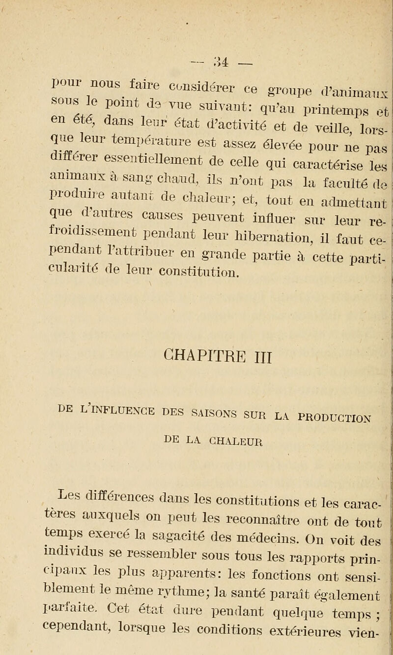 te — pour nous faire considérer ce groupe d'animauj sous le point de vue suivant: qu'au printemps et en été, dans leur état d'activité et de veille lors que leur température est assez élevée pour ne pas différer essentiellement de celle qui caractérise les animaux à sang chaud, ils n'ont pas la faculté de produire autant de chaleur; et, tout en admettant que d'autres causes peuvent influer sur leur re- froidissement pendant leur hibernation, il faut ce- pendant l'attribuer en grande partie à, cette parti- cularité de leur constitution. CHAPITRE III DE L'INFLUENCE DES SAISONS SUR LA PRODUCTION DE LA CHALEUR Les différences dans les constitutions et les carac- tères auxquels on peut les reconnaître ont de tout temps exercé la sagacité des médecins. On voit des individus se ressembler sous tous les rapports prin- cipaux les plus apparents: les fonctions ont sensi- blement le même rythme; la santé paraît également parfaite, Cet état dure pendant quelque temps ; cependant, lorsque les conditions extérieures vien-