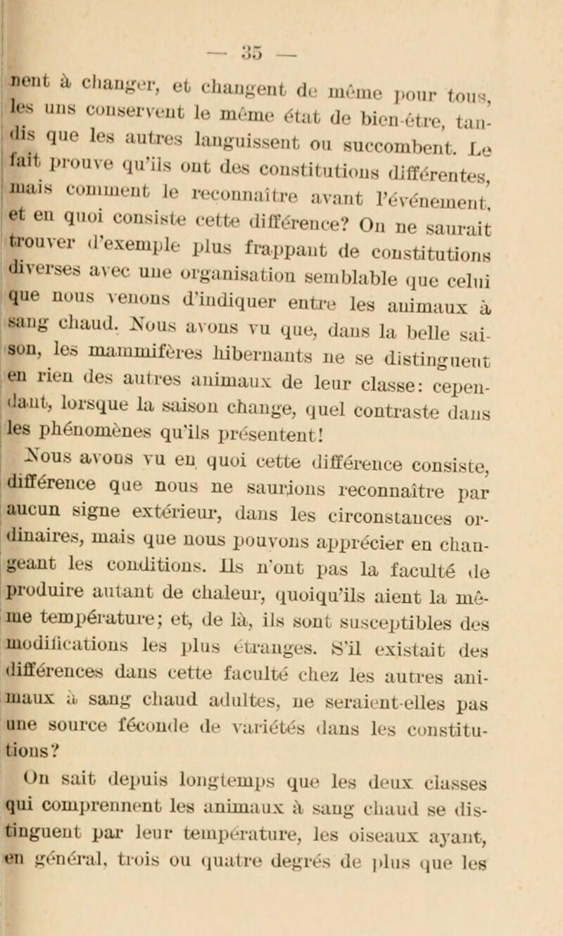 ;h'' ;1 c,,an*er> ' changeai de même ponr tous lrs ,,ns conaervenl le même étal de bien-être tan- dis que les autres langnissent on succombe,,., i,. ,a,< Prouve qu'ils out des constitutions différer,.... ,,li,K comment le reconnaître avanl l'événement f eD '1' consiste cette différence? On ne saurait Couver «l'exemple plus frappant de constitutions Jverses avec une organisation semblable que celui que nous venons d'indiquer entre les animaux à (jang chaud. Nous avons vu que, dans la belle sai- ■on, Les mammifères hibernants ne se distinguent en rien des amies animaux de leur classe: cepen- dant, lorsque la saison change, quel contraste dans les phénomènes qu'ils présentent! :Nous avons vu en, quoi cette différence consiste, différence que nous ne saurions reconnaître par aucun signe extérieur, dans les circonstances or- dinaires, mais que nous pouvons apprécier en chan- geant les conditions. Ils n'ont pas la faculté de produire autant de chaleur, quoiqu'ils aient la mê- me température; et, de Là, ils sont susceptibles des modulations les plus étranges, «'il existait des différences dans celte faculté chez les autres ani- maux a, sang chaud adultes, ne seraient-elles pas une source féconde de variétés dans les constitu- tions? On sait depuis longtemps que les deux classes qui comprennent les animaux à sang chaud se dis- tinguent par leur température, les oiseaux ayant, en général, trois ou quatre degrés de plus que 1rs