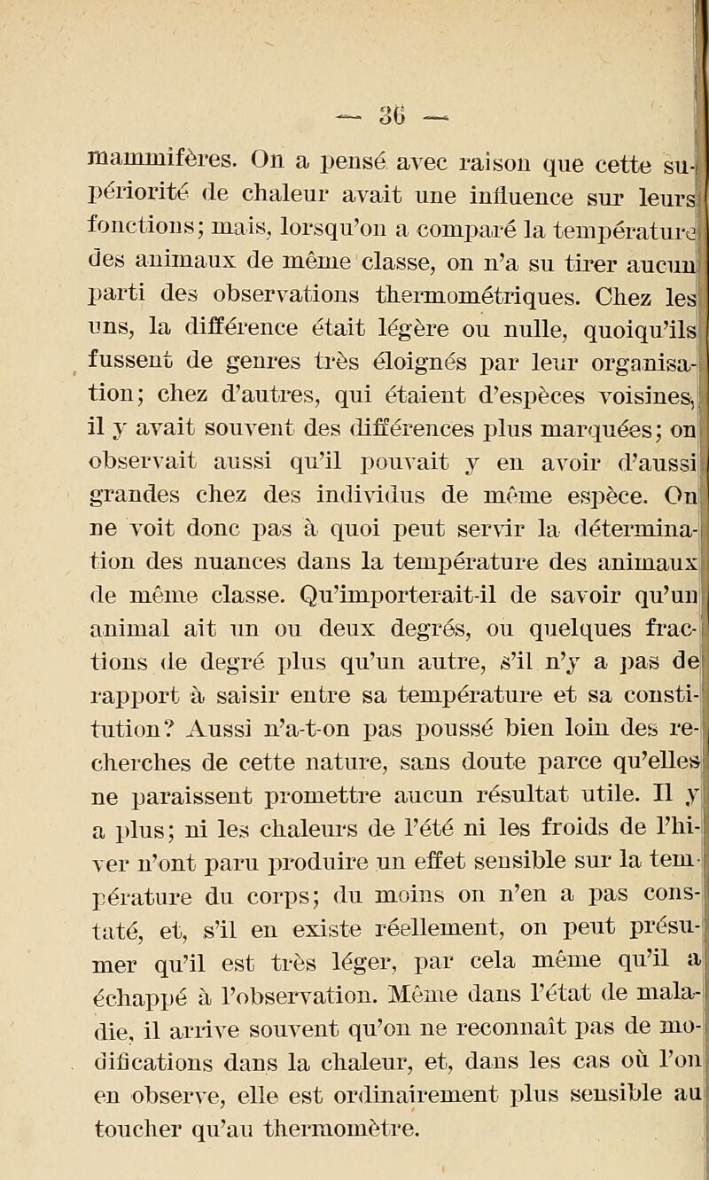 — 30 — mammifères. On a pensé avec raison que cette su- périorité de chaleur avait une influence sur leurs fonctions; mais, lorsqu'on a comparé la température des animaux de même classe, on n'a su tirer aucun parti des observations thermométriques. Chez les uns, la différence était légère ou nulle, quoiqu'ils! fussent de genres très éloignés par leur organisa- tion; chez d'autres, qui étaient d'espèces voisines, il y avait souvent des différences plus marquées; on observait aussi qu'il pouvait y en avoir d'aussi grandes chez des individus de même espèce. Ou ne voit donc pas à quoi peut servir la détermina tion des nuances dans la température des animaux de même classe. Qu'importerait-il de savoir qu'un animal ait un ou deux degrés, ou quelques frac- tions de degré plus qu'un autre, s'il n'y a pas de rapport à saisir entre sa température et sa consti tution? Aussi n'a-t-on pas poussé bien loin des re- cherches de cette nature, sans doute parce qu'elles ne paraissent promettre aucun résultat utile. Il y a plus; ni les chaleurs de l'été ni les froids de l'hi ver n'ont paru produire un effet sensible sur la tem pérature du corps; du moins on n'en a pas cons taté, et, s'il en existe réellement, on peut présu- mer qu'il est très léger, par cela même qu'il a échappé à l'observation. Même dans l'état de mala- die, il arrive souvent qu'on ne reconnaît pas de mo- difications dans la chaleur, et, dans les cas où. l'on en observe, elle est ordinairement plus sensible au toucher qu'au thermomètre.