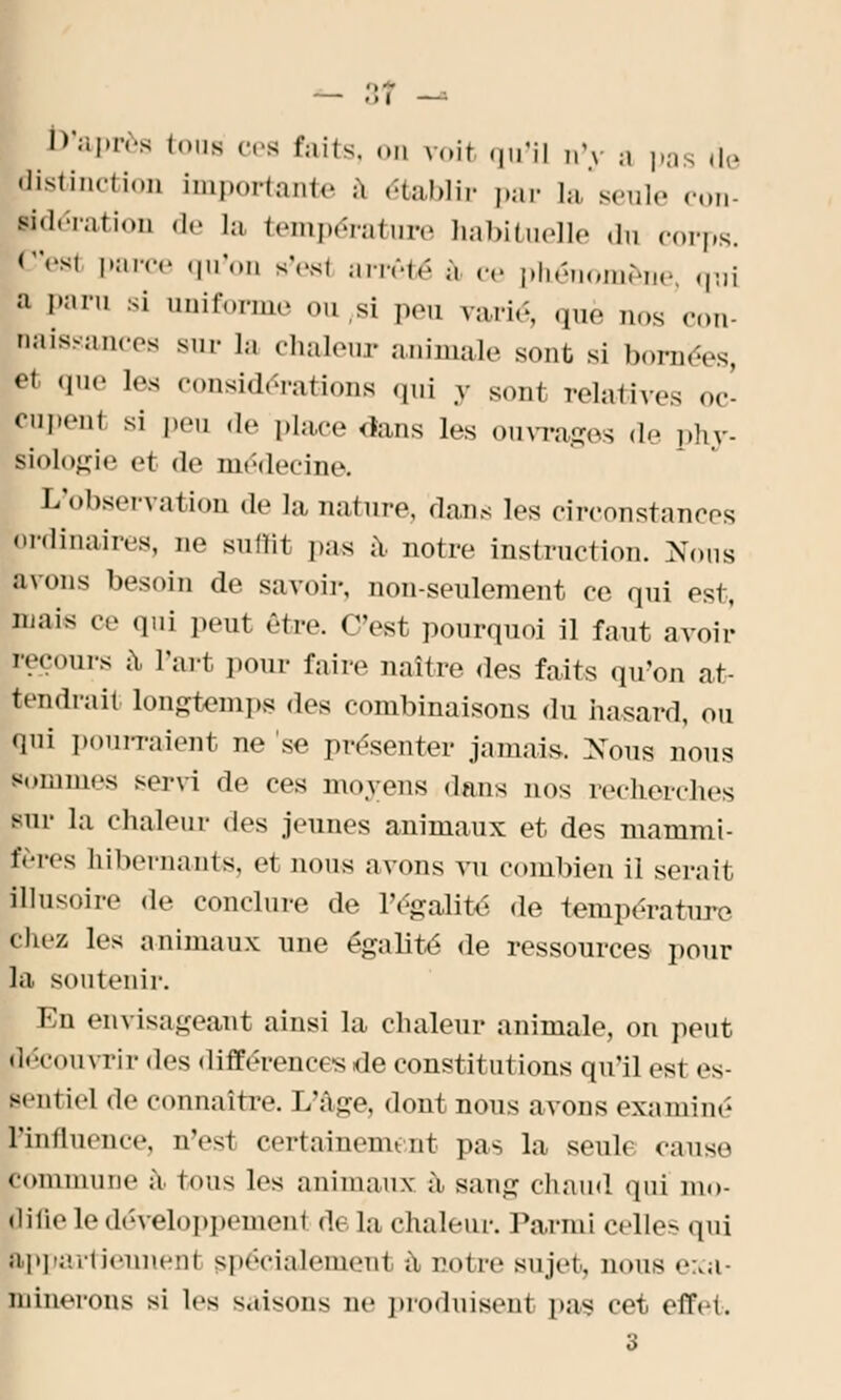 - 3? — D'après (us cea faits, on voit qu'il n'y a pas de distinction importante à établir par la seule con- lidération de la température habituelle .lu corps. C'eal parce qu'on s'esl arrêté a ce phénomène, qui J fani si uniforme ou,si pen varié, que nos con baissances sur la chaleur animale sont si bornées, et que Les considérations qui y sont relatives oc- PuPen1 si peu de place dans les ouvrages de phy- Biologie et de médecine. L'observation de la nature, dans les circonstances ordinaires, ne suffit pas à, notre instruction. Nous avons besoin de savoir, non-seulement ce qui est, mais ce qui peut être, (est pourquoi il faut avoir recours à l'art pour faire naître des faits qu'on at- tendrait longtemps des combinaisons du hasard, ou [rai pourraient ne 'se présenter jamais. Nous noua Pommes servi de ces moyens dans nos recherches sur la chaleur des jeunes animaux et des mammi- fères hibernants, e1 nous avons vu combien il serait Illusoire de conclure de l'égalité de température chez les animaux une égalité de ressources pour la soutenir. En envisageant ainsi la chaleur animale, on peut lécouvrir des différences de constitutions qu'il es1 es- sentiel de connaître. L'âge, dont nous avons examiné l'influence, n'.-si certainemi nt pas la seul» cause commune a Ions les animaux à sang chaud qui mo- Hifie le développement <!. la chaleur. Parmi celles qui ■ppartieunen! spécialement à notre sujet, nous exa- minerons si les s,tisons ne produisent pas cet effet. 3