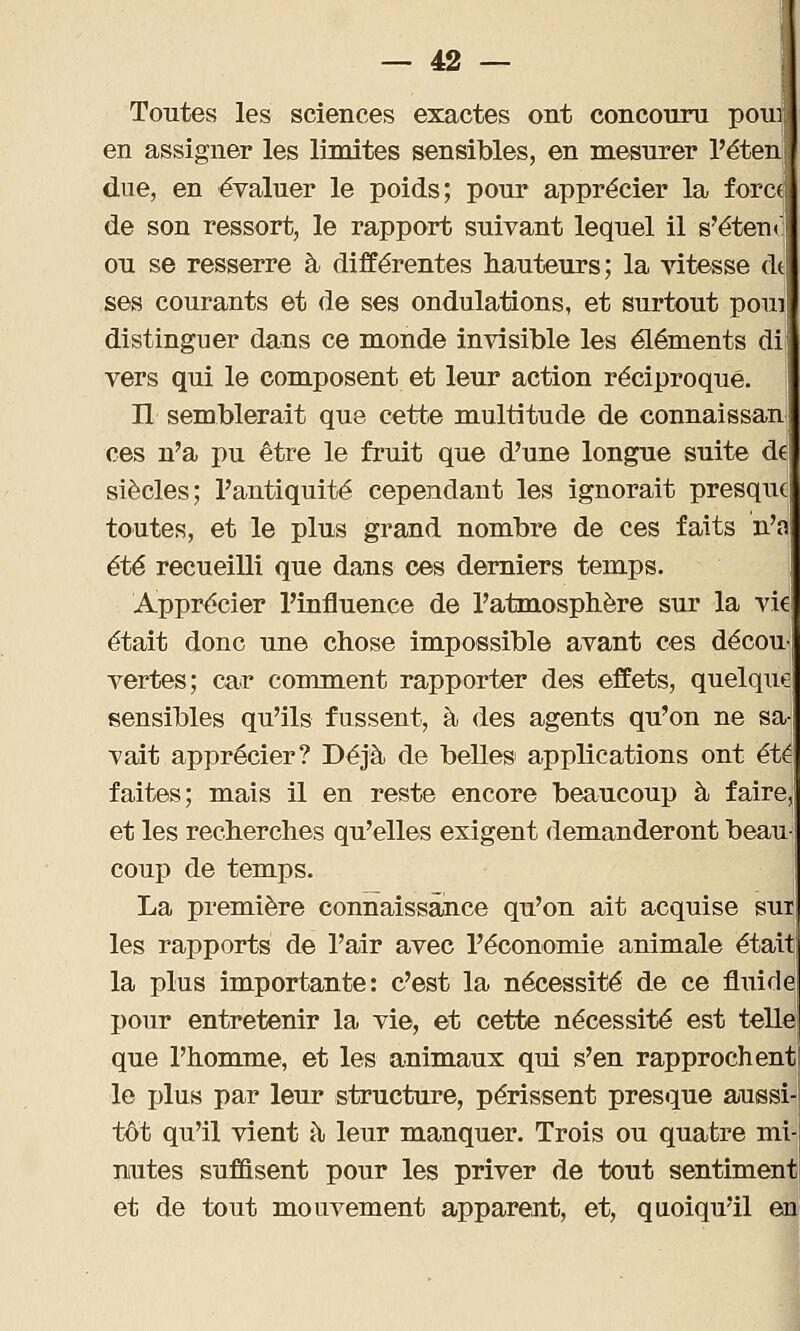 Toutes les sciences exactes ont concouru poui en assigner les limites sensibles, en mesurer l'éten due, en évaluer le poids; pour apprécier la foret de son ressort, le rapport suivant lequel il s'éten ou se resserre à différentes hauteurs; la vitesse M ses courants et de ses ondulations, et surtout poui distinguer dans ce monde invisible les éléments di vers qui le composent et leur action réciproque. Il semblerait que cette multitude de connaissan ces n'a pu être le fruit que d'une longue suite de siècles; l'antiquité cependant les ignorait presque toutes, et le plus grand nombre de ces faits n'a été recueilli que dans ces derniers temps. Apprécier l'influence de l'atmosphère sur la vie était donc une chose impossible avant ces décou vertes; car comment rapporter des effets, quelque sensibles qu'ils fussent, à des agents qu'on ne sa Tait apprécier? Déjà de belles1 applications ont été faites; mais il en reste encore beaucoup à faire, et les recherches qu'elles exigent demanderont beau- coup de temps. La première connaissance qu'on ait acquise sut les rapports de l'air avec l'économie animale était la plus importante: c'est la nécessité de ce fluide j>our entretenir la vie, et cette nécessité est telle que l'homme, et les animaux qui s'en rapprochent le plus par leur structure, périssent presque aussi tôt qu'il vient à leur manquer. Trois ou quatre mi nutes suffisent pour les priver de tout sentiment et de tout mouvement apparent, et, quoiqu'il en