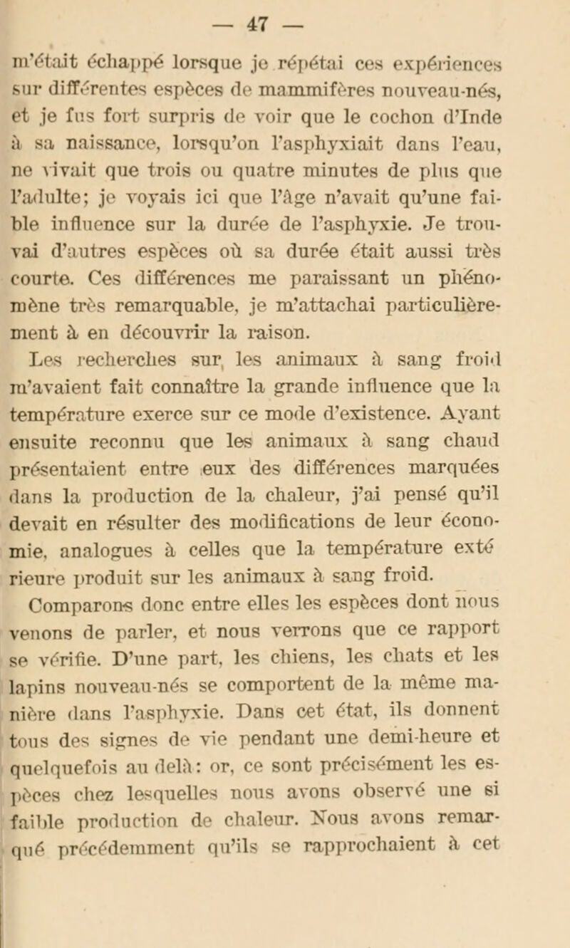 m'était échappe lorsque je répétai ces expériences sur différentes espèces de mammifères nouveau-nés, et je fus fort surpris de voir que le cochon d'Inde à sa naissance, lorsqu'on l'asphyxiait dans l'eau, m' \ivait que trois ou quatre minutes de plus que L'adulte; je voyais ici que l'âge n'avait qu'une fai- ble influence sur la durée de l'asphyxie. Je trou- vai d'autres espèces où sa durée était aussi très courte. Ces différences me paraissant un phéno- mène très remarquable, je m'attachai particulière- ment à en découvrir la raison. Les recherches sur, les animaux à sang froid m'avaient fait connaître la grande influence que la température exerce sur ce mode d'existence. Ayant ensuite reconnu que les animaux à sang chaud présentaient entre eux des différences marquées dans la production de la chaleur, j'ai pensé qu'il devait en résulter des modifications de leur écono- mie, analogues à celles que la température exté rieure produit sur les animaux à sang froid. Comparons donc entre elles les espèces dont nous venons de parler, et nous verrons que ce rapport se vérifie. D'une part, les chiens, les chats et les lai uns nouveau-nés se comportent de la même ma- nière dans l'asphyxie. Dans cet état, ils donnent tous des signes de vie pendant une demi-heure et quelquefois au delà: or, ce sont précisément les es- pèces cliez lesquelles nous avons observé une si faible production de chaleur. Nous avons remar- qué précédemment qu'ils se rapprochaient à cet