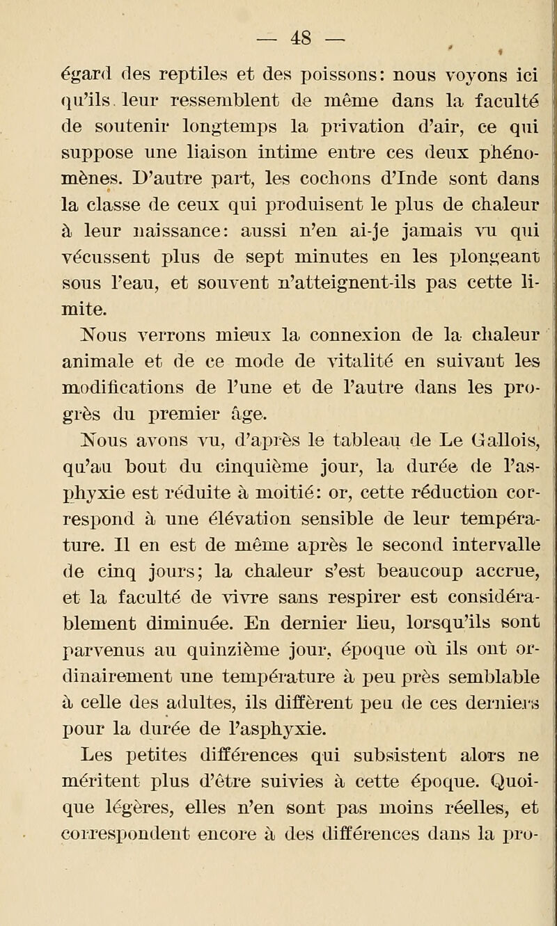 égard des reptiles et des poissons: nous voyons ici qu'ils/leur ressemblent de même dans la faculté de soutenir longtemps la privation d'air, ce qui suppose une liaison intime entre ces deux phéno- mènes. D'autre part, les cochons d'Inde sont dans la classe de ceux qui produisent le plus de chaleur à leur naissance: aussi n'eu ai-je jamais vu qui vécussent plus de sept minutes en les plongeant sous l'eau, et souvent n'atteignent-ils pas cette li- mite. Nous verrons mieux la connexion de la chaleur animale et de ce mode de vitalité en suivaut les modifications de l'une et de l'autre dans les pro- grès du premier âge. Nous avons vu, d'après le tableau de Le Gallois, qu'au bout du cinquième jour, la durée de l'as- phyxie est réduite à moitié: or, cette réduction cor- respond à une élévation sensible de leur tempéra- ture. Il en est de même après le second intervalle de cinq jours; la chaleur s'est beaucoup accrue, et la faculté de vivre sans respirer est considéra- blement diminuée. En dernier lieu, lorsqu'ils sont parvenus au quinzième jour, époque où ils ont or- dinairement une température à peu près semblable à celle des adultes, ils diffèrent peu de ces derniers pour la durée de l'asphyxie. Les petites différences qui subsistent alors ne méritent plus d'être suivies à cette époque. Quoi- que légères, elles n'en sont pas moins réelles, et correspondent encore à des différences dans la pro-