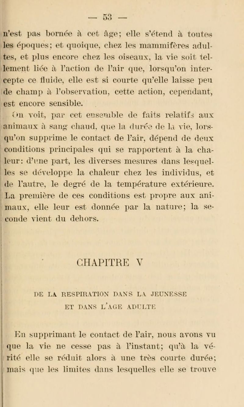 n'est pas bornée à cet âge; elle s'étend à toute» les époques; el quoique, chez les mammifères adul- es, el plus encore clic/, les oiseaux, la vie suit tel- fcmenl liée à l'action de l'air «pic lorsqu'on inter- cepte ce fluide, elle es1 si courte qu'elle laisse peu de champ à l'observation, cette action, cependant, est encore sensible. i mi voit, par <vt ensemble de faits relatifs aux animaux à sang chaud, que la durée de la vie, lors- qu'on supprime le contact de l'air, dépend de deux conditions principales qui se rapportent à la cha- leur: d'une part, les diverses mesures dans lesquel- les S ' développe la chaleur chez les individus, et de l'autre, le degré de la température extérieure. La première de ces conditions est propre aux ani- maux, elle leur est donnée par la nature; la se- conde vient du dehors. CHAPITRE V DE LA RESPIRATION DANS LA JEUNESSE ET DANS L'AGE ADULTE En supprimant le contact de l'air, nous avons vu que la vie ne cesse pas à l'instant; qu'à la vé- lité elle se rodait alors a une très courte durée; mais que les Munies dans lesquelles elle se trouve