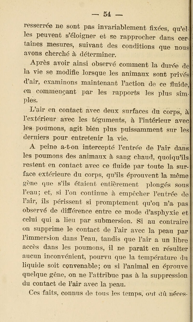 resserrée ne sont pas invariablement fixées, qu'el- les peuvent s'éloigner et se rapprocher dans cer- taines mesures, suivant des conditions que nous avons cherché à déterminer. Après avoir ainsi observé comment la durée de la vie se modifie lorsque les animaux sont privés d'air, examinons maintenant l'action de ce fluide, en commençant par les rapports les plus sim pies. L'air en contact avec deux surfaces du corps, à l'extérieur avec les téguments, à l'intérieur avec les poumons, agit bien plus puissamment sur les derniers pour entretenir la vie. A peine a-t-on intercepté l'entrée de Pair dans les poumons des animaux à sang chaud, quoiqu'ils restent en contact avec ce fluide par toute la sur face extérieure du corps, qu'ils éprouvent la même gène que s'ils étaient entièrement plongés sous l'eau; et, si l'on continue à empêcher l'entrée de l'air, ils périssent si promptement qu'on n'a pas observé de différence entre ce mode d'asphyxie et celui qui a lieu par submersion. Si au contraire on supprime le contact de l'air avec la peau par l'immersion dans l'eau, tandis que Pair a un libre accès dans les ponmons, il ne paraît en résulter aucun inconvénient, pourvu que la température du liquide soit convenable; ou si l'animal en éprouve quelque gêne, on ne l'attribue pas à la suppression du contact de Pair avec la peau. Ces faits, connus de tous les temps, ont dû néces-