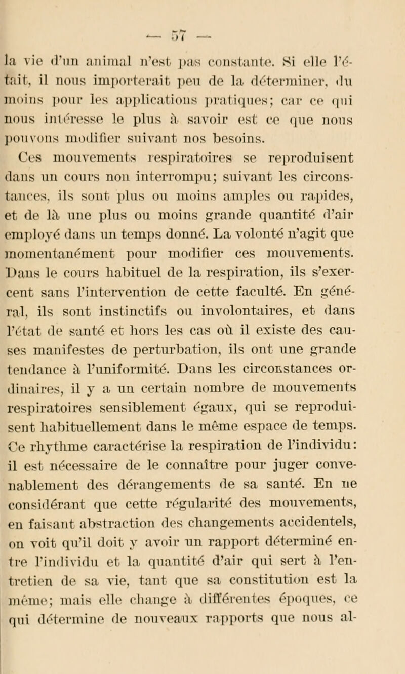 la vie «l'un animal d'est pas constante, si elle Ve- rnit, il nous importerait peu de la déterminer, du moins pour les applications pratiques; car ce qui nous intéresse le plus à savoir est ce que nous pouvons modifier suivant nos besoins. Ces mouvements respiratoires se reproduisent dans un cours non interrompu; suivant les circons- tances, ils sont plus ou moins amples ou rapides, et de là une plus ou moins grande quantité d'air employé dans un temps donné. La volonté n'agit que momentanément pour modifier ces mouvements. Daus le cours habituel de la respiration, ils s'exer- cent sans l'intervention de cette faculté. En géné- ral, ils sont instinctifs ou involontaires, et dans l'état de santé et bors les cas où il existe des cau- ses manifestes de perturbation, ils ont une grande tendance à l'uniformité. Dans les circonstances or- dinaires, il y a un certain nombre de mouvements respiratoires sensiblement égaux, qui se reprodui- sent habituellement dans le même espace de temps. Ce rhythme caractérise la respiration de l'individu : il est nécessaire de le connaître pour juger conve- nablement des dérangements de sa santé. En ne considérant que cette régularité des mouvements, en faisant abstraction des changements accidentels, on voit qu'il doit y avoir nn rapport déterminé en- tre l'individu et la quantité d'air qui sert a l'en- tretien de sa vie, tant que sa constitution est la même; mais elle change a différentes époques, ce qui détermine de nouveaux rapports que nous al-