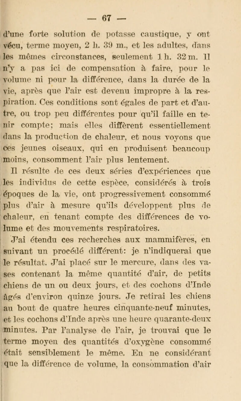 l'une forte solution <!<• potasse caustique, y ont vécu, terme moyen, 2 li. 39 m., et les adultes, d'ans les mômes circonstances, seulement lh. 32 m. 11 n'y a pas ici de compensation à faire, pour le volume ni pour la différence, dans la durée de la vi<>, après que l'air est devenu impropre à la res- piration. Ces conditions sont égales de part et d'au- tre, ou trop peu différentes pour qu'il faille en te- nir compte: mais elles diffèrent essentiellement dans la production de chaleur, et nous voyons que les jeunes oiseaux, qui en produisent beaucoup moins, consomment l'air plus lentement. H résulte de ces deux séries d'expériences que les individus de cette espèce, considérés à trois époques de la vie, ont progressivement consommé \ plus d'air à mesure qu'ils développent plus de chaleur, en tenant compte des différences de vo- lume et des mouvements respiratoires. J'ai étendu ces recherches aux mammifères, en suivant nn procédé différent: je n'indiquerai que le résultat. J'ai placé sur le mercure, dans des va- : ses contenant la même quantité d'air, de petits chiens de un ou deux jours, et des cochons d'Inde «âgés d'environ quinze jours. Je retirai les chiens au bout de quatre heures cinquante-neuf minutes, et les cochons d'Inde après une heure quarante-deux minutes. Par l'analyse de l'air, je trouvai que le terme moyen des quantités d'oxygène consommé ■tait sensiblement le même. En ne considérant que la différence de volume, la consommation d'air