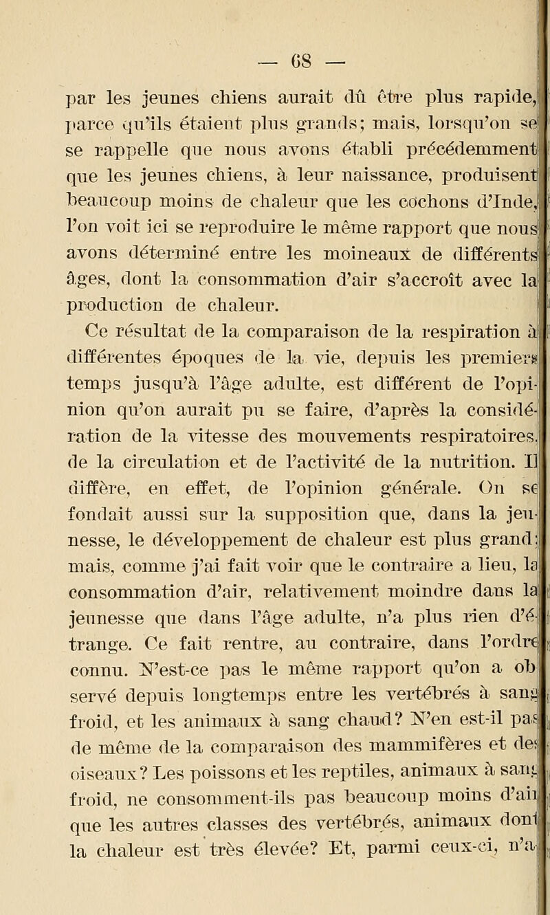 — GS- par les jeunes chiens aurait dû être plus rapide, parce qu'ils étaient plus grands; mais, lorsqu'on si@ se rappelle que nous avons établi précédemment que les jeunes chiens, à leur naissance, produisent beaucoup moins de chaleur que les cochons d'Inde, l'on voit ici se reproduire le même rapport que nous1 avons déterminé entre les moineaux de différents âges, dont la consommation d'air s'accroît avec la production de chaleur. Ce résultat de la comparaison de la respiration à différentes époques de la vie, depuis les premiers temps jusqu'à l'âge adulte, est différent de l'opi nion qu'on aurait pu se faire, d'après la considé ration de la vitesse des mouvements respiratoires de la circulation et de l'activité de la nutrition. I] diffère, en effet, de l'opinion générale. On se fondait aussi sur la supposition que, dans la jeu nesse, le développement de chaleur est plus grand; mais, comme j'ai fait voir que le contraire a lieu, la consommation d'air, relativement moindre dans la jeunesse que dans l'âge adulte, n'a plus rien d'é trange. Ce fait rentre, au contraire, dans l'ordre; connu. N'est-ce pas le même rapport qu'on a ob serve depuis longtemps entre les vertébrés à sans.1 froid, et les animaux à sang chaud? N'en est-il pas de même de la comparaison des mammifères et de! oiseaux? Les poissons et les reptiles, animaux à sant froid, ne consomment-ils pas beaucoup moins d'aii que les autres classes des vertébrés, animaux donl la chaleur est très élevée? Et, parmi ceux-ci, n'a-