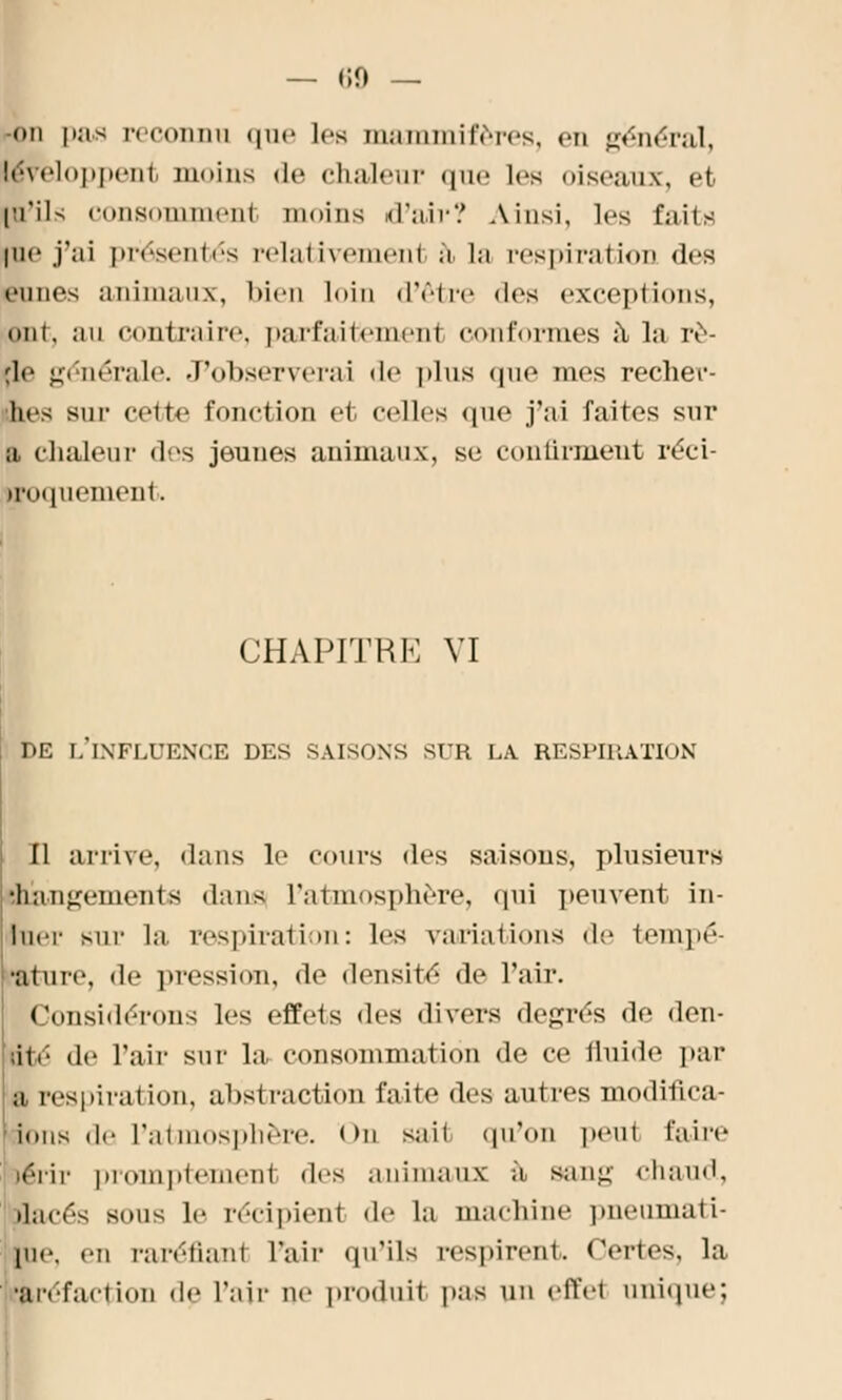 — <;o — on pas reconnu que les mammifères, en général, léveloppent moins de chaleur que les oiseaux-, et [U'ils consommenl moins d'air? Ainsi, les faits |ne j'ai présentés pelativemenl à La respiration des eunes animaux, bien loin d'être «les exceptions, • mi. au contraire, parfaitement conformes à la ro- de générale. J'observerai de plus que mes recher- hes sur celte fonction et celles que j'ai faites sur a chaleur des jeunes animaux, se continuent réci- troquement. CHAPITRE VI DE L'INFLUENCE DES SAISONS SUR LA RESPIRATION Il arrive, dans le cours des saisous, plusieurs •hautement s dans l'atmosphère, qui peuvent in- luor siii- la respiration: les variations de tempe- ■tore, de pression, de densité de l'air. Considérons les effets des divers degrés de den- ;itr de l'air sur la consommation de ce fluide par a respiration, abstraction faite des autres modifica- ions de l'atmosphère. <>n saii qu'on peut faire lérir [)iomptemen1 dos animaux à sang chaud, •lacés sous le récipient de la machine pneumati- pie. en raréfiant l'air qu'ils respirent. Certes, la ^réfaction de l'air ne produit pas un effet unique;