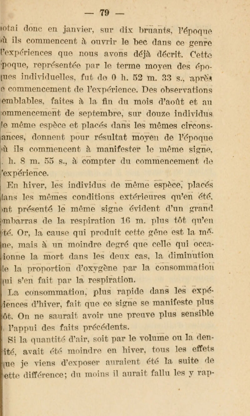 — 71) — btai donc en janvier, but dix bruants, l'époque .ù ils commencent à* ouvrir le bec dons ce genre iexpériences que nous avons déjà décrit. Coit^, poque, représentée par le terme moyen des èpo- pios individuelles, fut <lo 0 li. 52 m. .°>3 s., àprës e commencernent de l'expérience. Dos observations imblables, Faites a la fin <ln mois d'août et au pmmencement de septembre, snr douze individus !e même espèce et places dans les mêmes circons- |ances, donnent pour résultat moyen de l'époque ù ils commencent iï manifester le même signe, li. S m. 55 s., àJ compter du commencement de 'expérience. En hiver, les individus de même espèce, placés lans les mêmes conditions extérieures qn'en été. Et présenté le même si^ne évident d'un grand jBibarras de In, respiration 10 m. pins têt qn'en :té. Or. la cause qni produit cette gêne est la ini- tie, mais ;\ un moindre degré que celle qni ocea- ionne la mort dans les deux cas, la diminution !r la proportion d'oxygène par la consommation (ni s'en fait par la respiration. La consommation, pins rapide dans les expé- iences d'hiver, fait que Ce si<?no se manifeste pins êi. On ne saurail avoir une preuve pins sensible l'appui des fnits précédents. Si la quantité d'air, soit par le volume on la den- ité. avait été moindre en hiver, tons les effeis pie je viens d'exposer anramnl été la suite de Btte différence; du moins il aurait fallu les y rap-