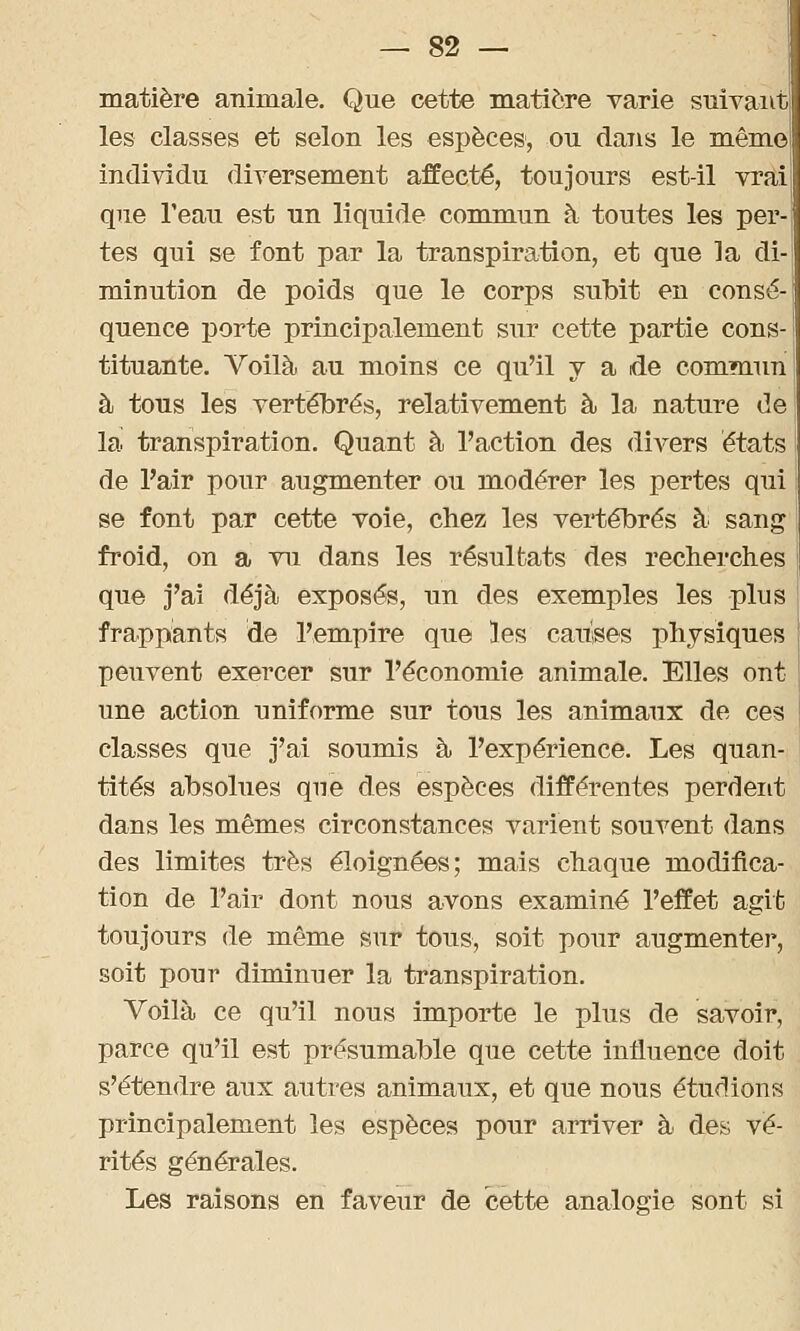 matière animale. Que cette matière varie suivant! les classes et selon les espèces, ou dans le même! individu diversement affecté, toujours est-il vrai que l'eau est un liquide commun à toutes les per- tes qui se font par la transpiration, et que la di- minution de poids que le corps subit en consé- quence porte principalement sur cette partie cons- tituante. Voilà au moins ce qu'il y a de commun à tous les vertébrés, relativement à la nature de la transpiration. Quant à l'action des divers états de l'air pour augmenter ou modérer les pertes qui se font par cette voie, chez les vertébrés à sang froid, on a vu dans les résultats des recherches que j'ai déjà exposés, un des exemples les plus frappants de l'empire que les cauises physiques peuvent exercer sur l'économie animale. Elles ont une action uniforme sur tous les animaux de ces classes que j'ai soumis à l'expérience. Les quan- tités absolues que des espèces différentes perdent dans les mêmes circonstances varient souvent dans des limites très éloignées; mais chaque modifica- tion de l'air dont nous avons examiné l'effet agit toujours de même sur tous, soit pour augmente!*, soit pour diminuer la transpiration. Voilà ce qu'il nous importe le plus de savoir, parce qu'il est présumable que cette influence doit s'étendre aux autres animaux, et que nous étudions principalement les espèces pour arriver à des vé- rités générales. Les raisons en faveur de cette analogie sont si