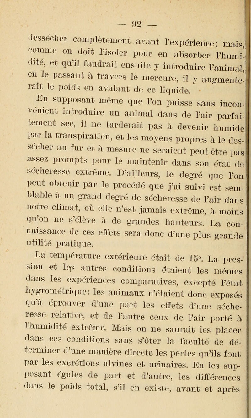 dessécher complètement avant l'expérience; maisL comme on doit l'isoler pour en absorber l'humi-, dite, et qu'il faudrait ensuite y introduire l'animal i en le passant à travers le mercure, il y augmente- rait le poids en avalant de ce liquide. • En supposant même que l'on puisse sans incon- vénient introduire un animal dans de l'air parfai- tement sec, il ne tarderait pas à devenir lmmide par la transpiration, et les moyens propres à le des- sécher au fur et à mesure ne seraient peut-être pas assez prompts pour le maintenir dans son état de sécheresse extrême. D'ailleurs, le degré que l'on peut obtenir par le procédé que j'ai suivi est sem- blable à un grand degré de sécheresse de l'air dans notre climat, où elle n'est jamais extrême, à- moins qu'on ne s'élève à de grandes hauteurs. La con- naissance de ces effets sera donc d'une plus grande utilité pratique. La température extérieure était de 15°. La pres- sion et le,s autres conditions étaient les mêmes dans les expériences comparatives, excepté l'état hygrométrique: les animaux n'étaient donc exposés qu'à éprouver d'une part les effets d'une séche- resse relative, et de l'autre ceux de l'air porté à l'humidité extrême. Mais on ne saurait les placer dans ces conditions sans s'ôter la faculté de dé- terminer d'une manière directe les pertes qu'ils font par les excrétions alvines et urinaires. En les sup- posant égales de part et d'autre, les différences dans le poids total, s'il en existe, avant et après