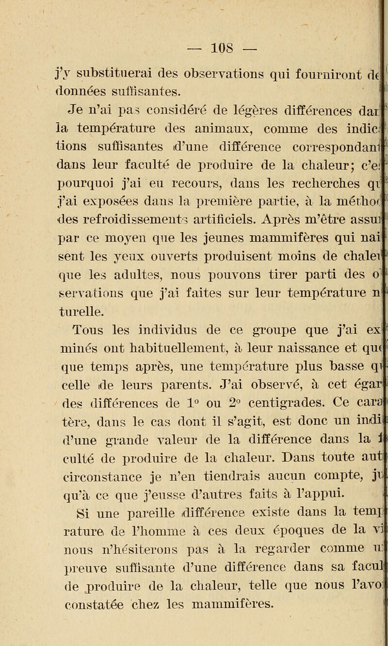 j'y substituerai des observations qui fourniront de [ données suffisantes. Je n'ai pas considéré de légères différences dai] s la température des animaux, comme des indicl! tions suffisantes d'une différence correspondani  dans leur faculté de produire de la chaleur; c'e! pourquoi j'ai eu recours, dans les recherches qi j'ai exposées dans la première partie, à la méthotf des refroidissements artificiels. Après m'être assui par ce moyen que les jeunes mammifères qui nail sent les yeux ouverts produisent moins de chalei1 que les adultes, nous pouvons tirer parti des o' servations que j'ai faites sur leur température ni turelle. Tous les individus de ce groupe que j'ai ex minés ont habituellement, à leur naissance et qui que temps après, une température plus basse qf celle de leurs parents. J'ai observé, à cet égarj des différences de 1° ou 2° centigrades. Ce car£J tère, dans le cas dont il s'agit, est donc un indii d'une grande valeur de la différence dans la i culte de produire de la chaleur. Dans toute autj circonstance je n'en tiendrais aucun compte, jr qu'à ce que j'eusse d'autres faits à l'appui. \ Si une pareille (différence existe dans la temp rature de l'homme à ces deux époques de la vi nous n'hésiterons pas à la regarder comme m preuve suffisante d'une différence dans sa faculi de produire de la chaleur, telle que nous l'avo: constatée chez les mammifères.