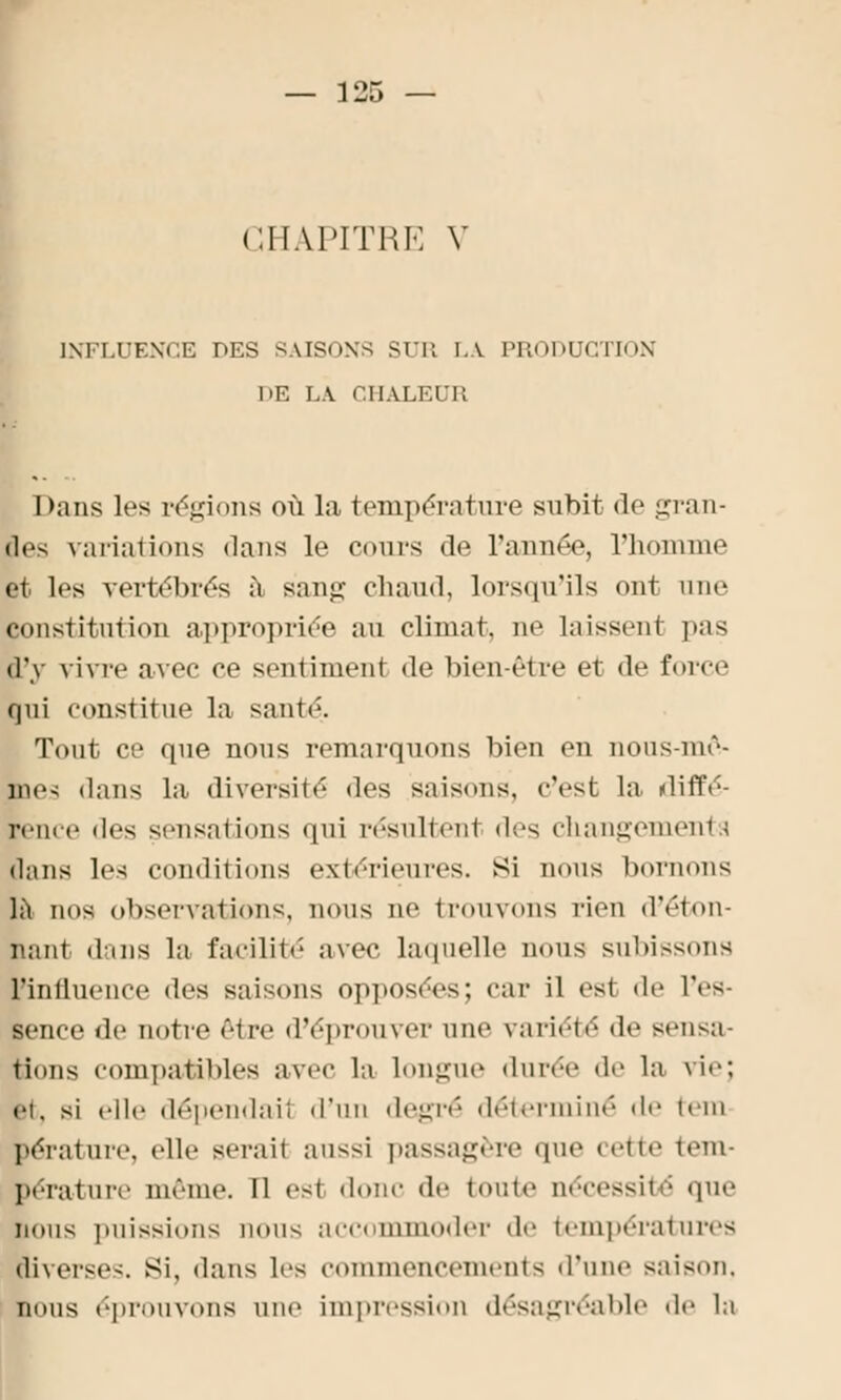 — 135 — CHAPITRE V INFLUENCE DES SAISONS SUR LA PRODUCTION DE LÀ CHALEUB Dans les régions où la température subit de gran- des variations dans le cours de l'année, l'homme et les vertébrés à san«; chaud, lorsqu'ils ont une constitution appropriée an climat, ne laissent pas d'y vivre avec ce sentiment de bien-être et de force qui constitue la santé. Tout ce que nous remarquons bien en nous-mê- me> dans la diversité ^\^<. saisons, c'est la diffé- rence îles sensations qui résultent des changements dans les conditions extérieures. Si nous bornons là nos observations, nous ne trouvons rien d'éton- nant dans la facilité avec laquelle nous subissons ■influence des saisons opposées; car il est de l'es- sence de notre être d'éprouver une variété de sensa- tions compatibles avec la longue durée de la vie; ci, si elle dépendail d'un degré déterminé de tem bérature, elle serait aussi passagère que cette tem- pérature même. Il est donc de toute nécessité que nous puissions nous accommoder de températures liverses. si, dans les commencements d'une saison. bous éprouvons une impression désagréable de la