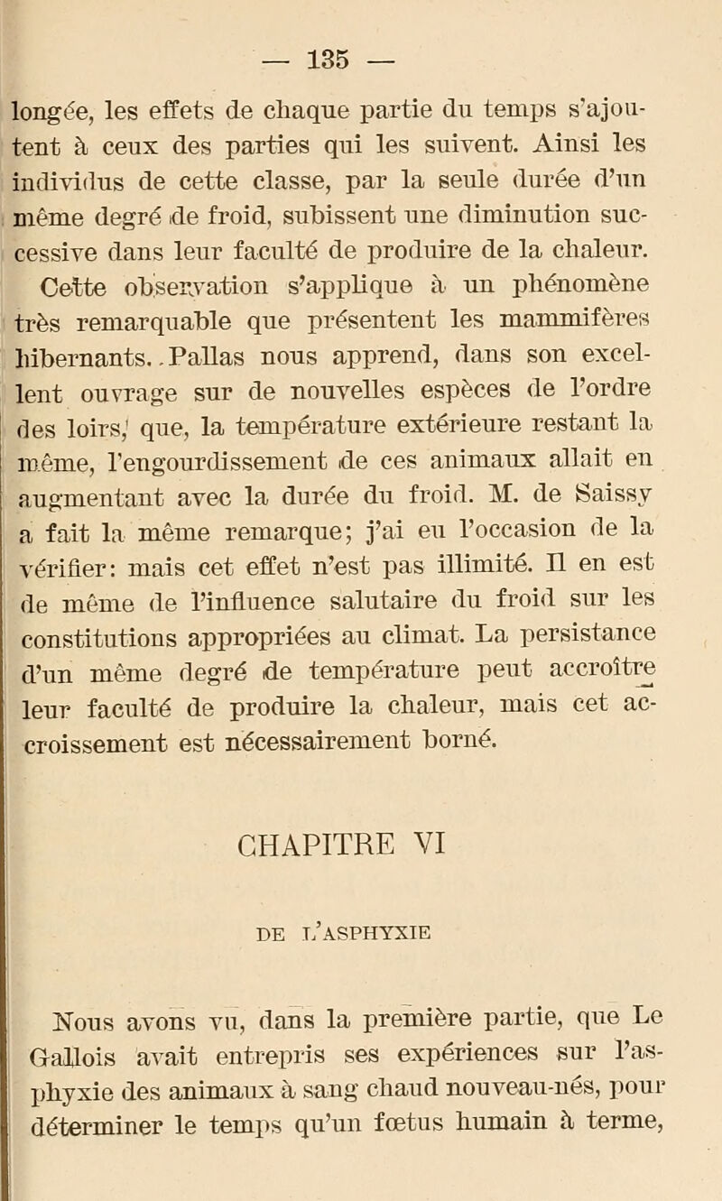 longée, les effets de chaque partie du temps s'ajou- tent à ceux des parties qui les suivent. Ainsi les individus de cette classe, par la seule durée d'un même degré de froid, subissent une diminution suc- cessive dans leur faculté de produire de la chaleur. Cette observation s'applique à un phénomène très remarquable que présentent les mammifères hibernants.. Pallas nous apprend, dans son excel- lent ouvrage sur de nouvelles espèces de l'ordre des loirs,' que, la température extérieure restant la même, l'engourdissement de ces animaux allait en augmentant avec la durée du froid. M. de Saissy a fait la même remarque; j'ai eu l'occasion de la vérifier: mais cet effet n'est pas illimité. Il en est de même de l'influence salutaire du froid sur les constitutions appropriées au climat. La persistance d'un même degré de température peut accroître leur faculté de produire la chaleur, mais cet ac- croissement est nécessairement borné. CHAPITRE VI DE L ASPHYXIE Nous avons vu, dans la première partie, que Le Gallois avait entrepris ses expériences sur l'as- phyxie des animaux à sang chaud nouveau-nés, pour déterminer le temps qu'un fœtus humain à terme,