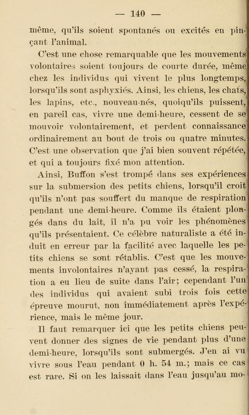 même, qu'ils soient spontanés ou excités en pin- çant l'animal. C'est une chose remarquable que les mouvements volontaires soient toujours de comte durée, même chez les individus qui vivent le plus longtemps, lorsqu'ils sont asphyxiés. Ainsi, les chiens, les chats, les lapins, etc., nouveau-nés, quoiqu'ils puissent, en pareil cas, vivre une demi-heure, cessent de se mouvoir volontairement, et perdent connaissance ordinairement au bout de trois ou quatre minutes. C'est une observation que j'ai bien souvent répétée,, et qui a toujours fixé mon attention. Ainsi, Buffon s'est trompé dans ses expériences sur la submersion des petits chiens, lorsqu'il croit qu'ils n'ont pas souffert du manque de respiration pendant une demi-heure. Comme ils étaient plon- gés dans du lait, il n'a pu voir les phénomènes' qu'ils présentaient. Ce célèbre naturaliste a été inj duit en erreur par la facilité avec laquelle les pe- tits chiens se sont rétablis. C'est que les mouve-; ments involontaires n'ayant pas cessé, la respira- tion a eu lieu de suite dans l'air; cependant l'un1 des individus qui avaient subi trois fois cette1 épreuve mourut, non immédiatement après l'expé- rience, mais le même jour. Il faut remarquer ici que les petits chiens peu- vent donner des signes de vie pendant plus d'une demi-heure, lorsqu'ils sont submergés. J'en ai vu1 vivre sous l'eau pendant 0 h. 54 m.; mais ce casl est rare. Si on les laissait dans l'eau jusqu'au mo-