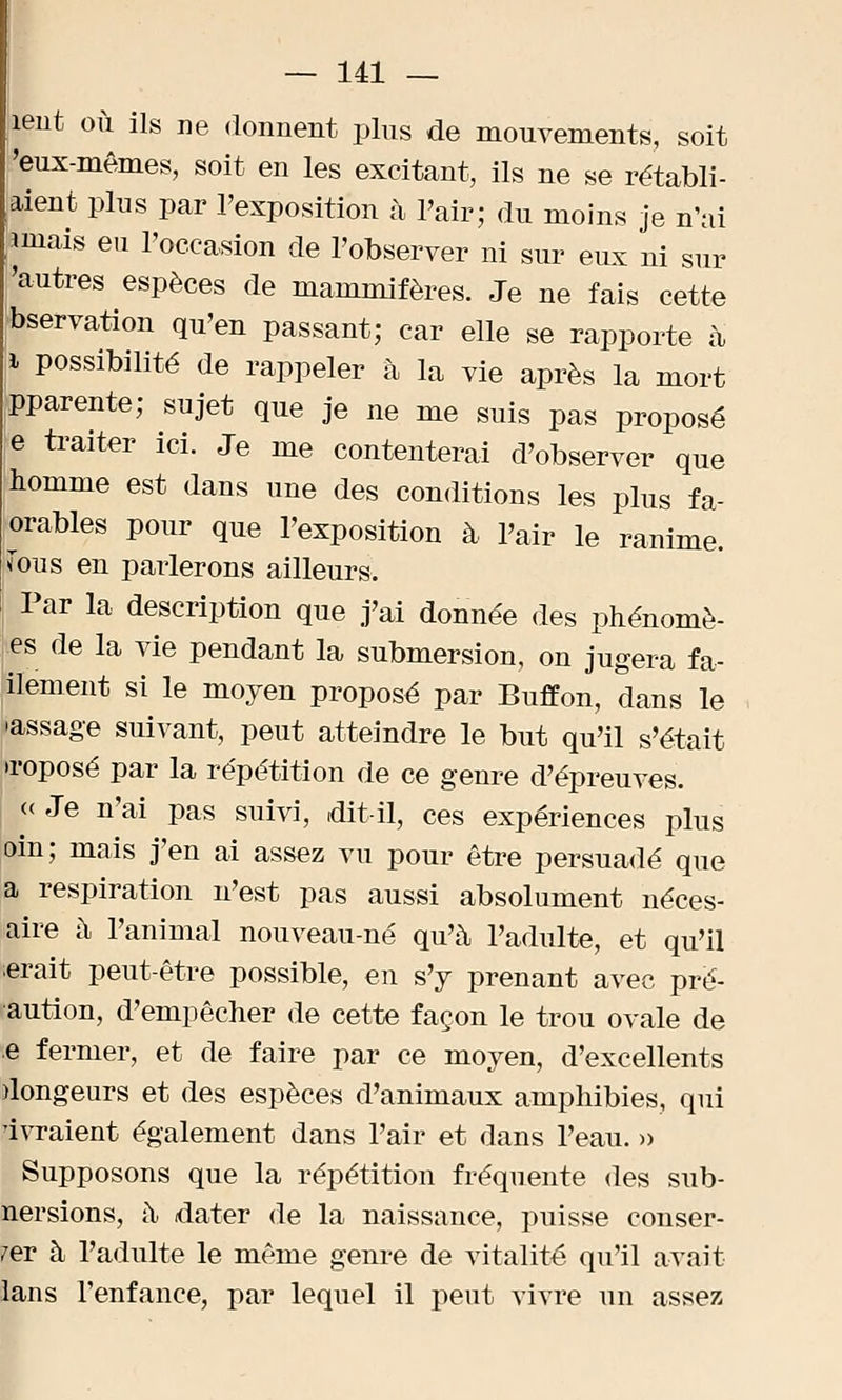 îent où ils ne donnent plus de mouvements, soit 'eux-mêmes, soit en les excitant, ils ne se rétabli- rent plus par l'exposition à l'air; du moins je n'ai îmais eu l'occasion de l'observer ni sur eux ni sur 'autres espèces de mammifères. Je ne fais cette bservation qu'en passant; car elle se rapporte à, i possibilité de rappeler à la vie après la mort pparente; sujet que je ne me suis pas proposé ■e traiter ici. Je me contenterai d'observer que homme est dans une des conditions les plus fa- orables pour que l'exposition à l'air le ranime, fous en parlerons ailleurs. Par la description que j'ai donnée des phénomè- nes de la vie pendant la submersion, on jugera fa- ilement si le moyen proposé par Buffon, dans le •assage suivant, peut atteindre le but qu'il s'était u-oposé par la répétition de ce genre d'épreuves. « Je n'ai pas suivi, dit-il, ces expériences plus oin; mais j'en ai assez vu pour être persuadé que a respiration n'est pas aussi absolument néces- ffire à l'animal nouveau-né qu'à l'adulte, et qu'il Irait peut-être possible, en s'y prenant avec pré- aution, d'empêcher de cette façon le trou ovale de e fermer, et de faire par ce moyen, d'excellents dongeurs et des espèces d'animaux amphibies, qui dvraient également dans l'air et dans l'eau. » Supposons que la répétition fréquente des sub- nersions, à, dater de la naissance, puisse conser- 7er à l'adulte le même genre de vitalité qu'il avait lans l'enfance, par lequel il peut vivre un assez