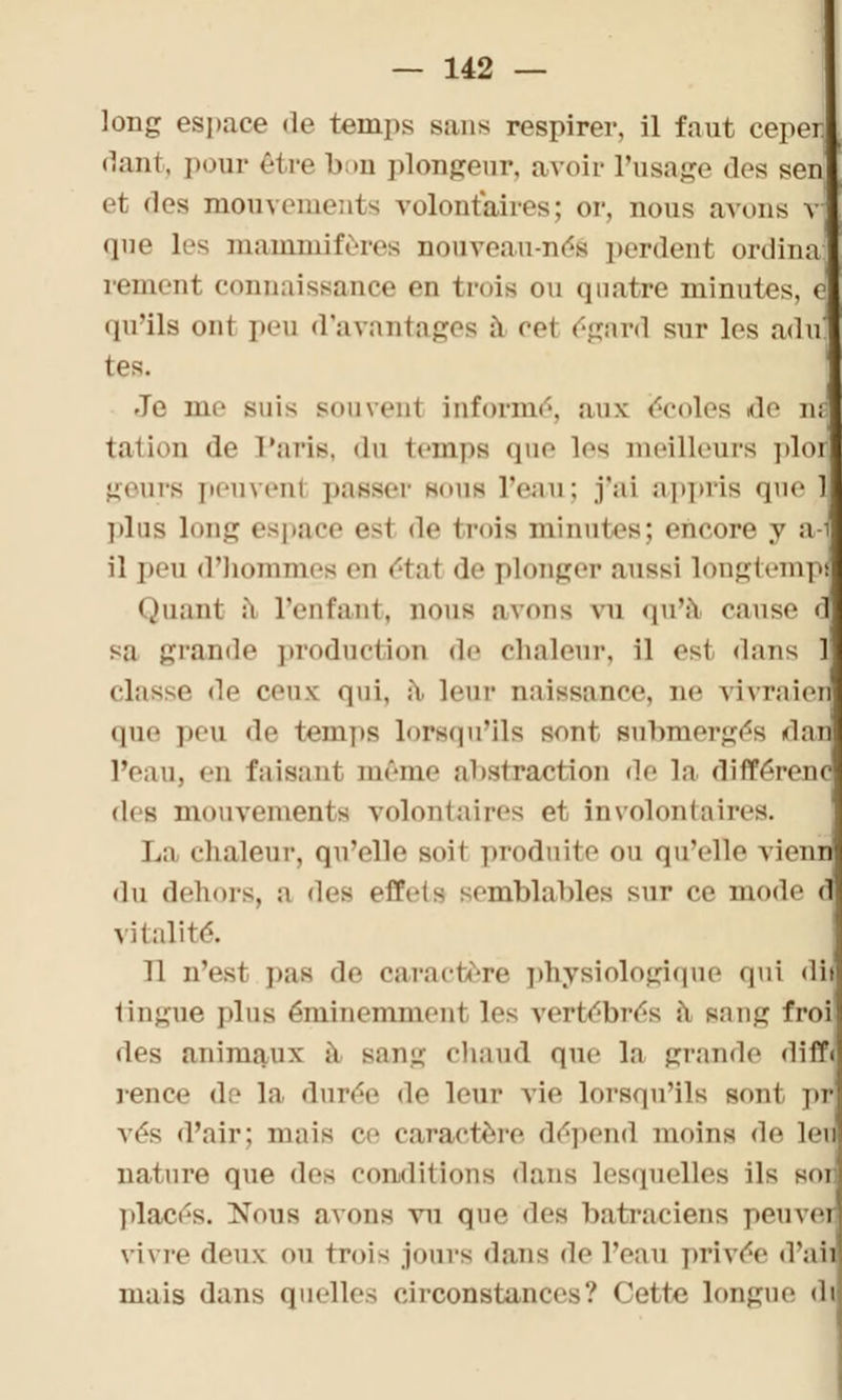 long espace de temps sans respirer, il faut cepen fiant, pour être bon plongeur, avoir l'usage des sen et des mouvements volontaires; or, nous avons v que les mammifères nouveau-néâ perdent- ordinal remenl connaissance en trois ou quatre minutes, e qu'ils ont peu d'avantages à coi égard sur les aduj tes. Je nie suis souvent informé, aux écoles de ai u de Paris, du temps «pu- les meilleurs plor geurs peuvent passer sous l'eau; j'ai appris que 1 plus long espace est de trois minutes; eneore y a-1 il peu d'hommes en état de plonger aussi longtempï Quant :i l'enfant, nous avons vu qu'à cause d sa grande production de chaleur, il esl dans 1 classe de ceux; qui, à loin- naissance, ne vivraien que peu de temps lorsqu'ils sont Bubmergés dan l'eau, en faisaid même abstraction de la différent des mouvements volontaires et involontaires. La chaleur, qu'elle suit produite ou qu'elle vienn du dehors, a di>s eflVis semblables sur ce mode d vitalité. 11 n'est pas de caractère physiologique qui dii tingue plus éminemment les vertébrés ù sang frol îles animaux à Bang chaud que la grande diff< rence de la durée de leur vie lorsqu'ils sont pr vés d'air; mais ce caractère dépend moins de len nature que des conditions dans lesquelles ils soi placés. Nous avons vu que des batraciens peuvei vivre deux on trois jours dans de Tenu privée d'ail mais dans quelles circonstances? Cette longue di