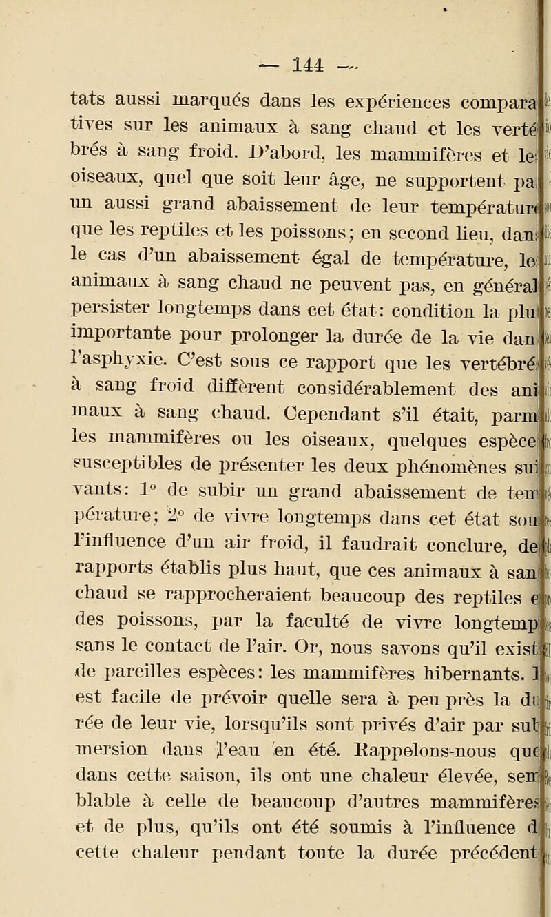 tats aussi marqués dans les expériences comparai^ tives sur les animaux à sang chaud et les vertil brés à sang froid. D'abord, les mammifères et le: « oiseaux, quel que soit leur âge, ne supportent pa, « un aussi grand abaissement de leur températun M que les reptiles et les poissons; en second lieu, dan: I le cas d'un abaissement égal de température, le: m animaux à sang chaud ne peuvent pas, en général | persister longtemps dans cet état: condition la phr> importante pour prolonger la durée de la vie danj h l'asphyxie. C'est sous ce rapport que les vertébré; i à sang froid diffèrent considérablement des ani jii maux à sang chaud. Cependant s'il était, parm il les mammifères ou les oiseaux, quelques espèce] fa susceptibles de présenter les deux phénomènes sui; ï vants : 1° de subir un grand abaissement de tenl i pérature; 2° de vivre longtemps dans cet état sou l l'influence d'un air froid, il faudrait conclure, de: I rapports établis plus haut, que ces animaux à san jo chaud se rapprocheraient beaucoup des reptiles e p des poissons, par la faculté de vivre longtempj l sans le contact de l'air. Or, nous savons qu'il exist El de pareilles espèces : les mammifères hibernants. 1 % est facile de prévoir quelle sera à peu près la dq fo rée de leur vie, lorsqu'ils sont privés d'air par sulj ft mersion dans £'eau en été. Rappelons-nous que I dans cette saison, ils ont une chaleur élevée, sem | blable à celle de beaucoup d'autres mammifères | et de plus, qu'ils ont été soumis à l'influence di \ cette chaleur pendant toute la durée précédent1 ;il