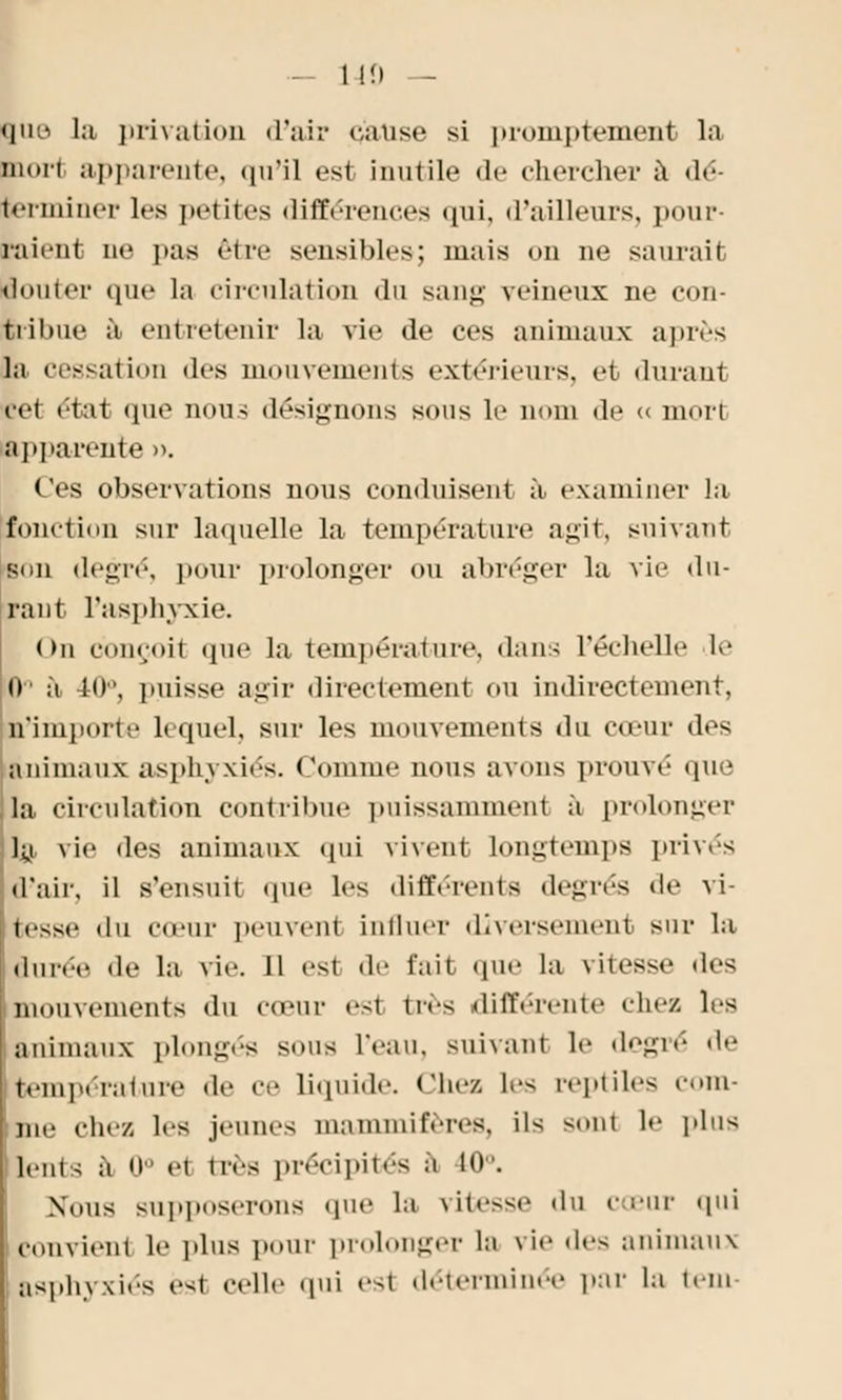 — 140 — Itie la privation d'air cause si proinpteinent lu mort apparente, qu'il est inutile de chercher à dé- terminer 1rs petites différences qui, d'ailleurs, pour- raient ne pas être sensibles; mais on ne saurait louter (pic la circulation du sang veineux ne con- tribue à entretenir la vie de ces animaux après la cessation des mouvements extérieurs, et durant cet état que nous désignons sons le nom de « morl apparente ». Ces observations nous conduisent à examiner la fonction sur laquelle la température agit, suivant son degré, pour prolonger ou abréger la vit1 du- rant l'asphyxie. (>n conçoit que la température, dans l'échelle le 0' à 40°, puisse agir directement ou indirectement, n'importe lequel, sur les mouvements du cœur des animaux asphyxiés. Connue nous avons prouvé que la circulation contribue puissamment à prolonger la vie des animaux qui vivent longtemps privés d'air, il s'ensuit que les différents degrés de vi- tesse du cœur peinent Influer diversement sur la durée de la vie. Il est de fait que la vitesse des mouvements du cœur es1 très différente chez les animaux plongés sous l'eau, suivant le degré de température d.- ce liquide, chez les reptiles com- me chez les jeune- mammifères. il< sont h' plus lents à 0° et très précipités a m . Nous supposerons que la \ite>so du cœur qui convient le plus pour prolonger lu vie des animaux asphyxies est celle qui est déterminée par la tem-