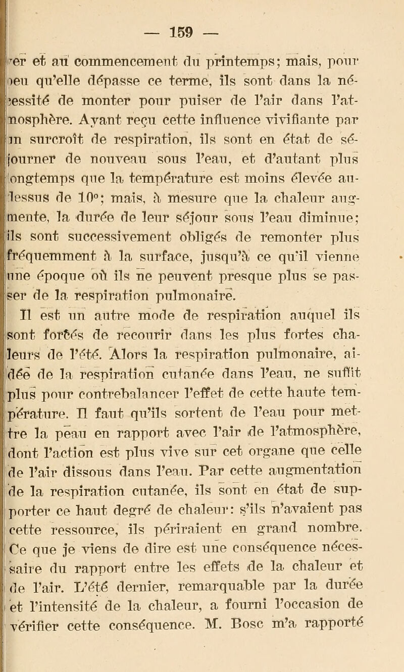 er et au commencement du printemps; mais, pour oen qu'elle dépasse ce terme, ils sont dans la né- cessité de monter pour puiser de l'air dans l'at- nosphère. Ayant reçu cette influence vivifiante par m surcroît de respiration, ils sont en état de sé- journer de nouveau sous l'eau, et d'autant plus !ongtemps que la température est moins élevée au- lessus de 10°; mais, à mesure que la chaleur aug- mente, la durée de leur séjour sous l'eau diminue; ils sont successivement obligés de remonter plus fréquemment à la surface, jusqu'à ce qu'il vienne nne époque où ils ne peuvent presque plus se pas- ser de la respiration pulmonaire. Il est un autre mode de respiration auquel ils sont forcés de recourir dans les plus fortes cha- leurs de l'été. Alors la respiration pulmonaire, ai- dée* de la respiration cutanée dans l'eau, ne suffit plus pour contrebalancer l'effet de cette haute tem- pérature. Il faut qu'ils sortent de l'eau pour met- tre la peau en rapport avec l'air de l'atmosphère, dont l'action est plus vive sur cet organe que celle de l'air dissous dans l'eau. Par cette augmentation de la respiration cutanée, ils sont en état de sup- porter ce haut degré de chaleur: s'ils n'avaient pas cette ressource, ils périraient en grand nombre. Ce que je viens de dire est une conséquence néces- saire du rapport entre les effets de la chaleur et de l'air. L'été dernier, remarquable par la durée et l'intensité de la chaleur, a fourni l'occasion de vérifier cette conséquence. M. Bosc m'a rapporté