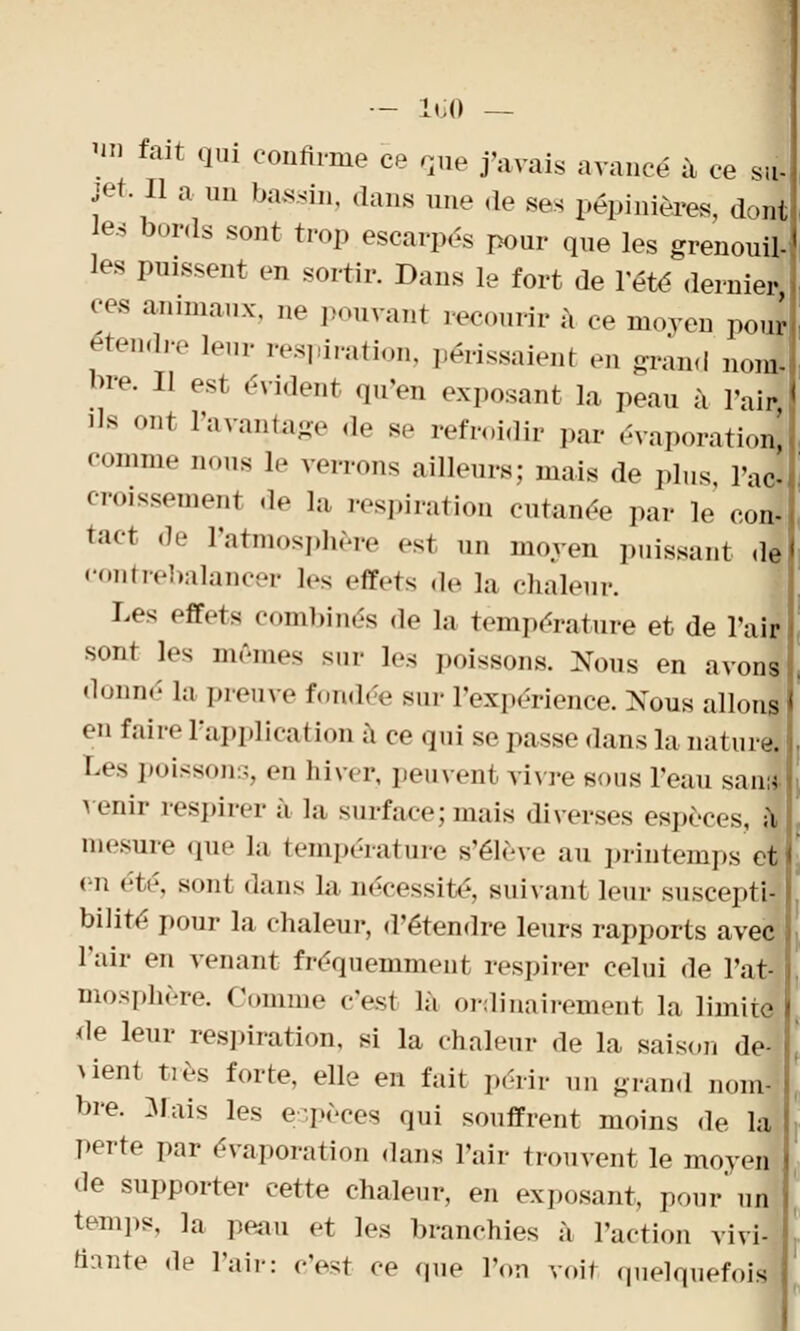 SU ™ fait qui confirme ce que j'avais avancé à ce jet. Il a un bassin, dans une «le ses pépinières, dont les bords sont trop escarpés pour que les grenouil- les puissent en sortir. Dans le fort de l'été dernier ces animaux, ne pouvant recourir à ce moyen pour étendre leur respiration, périssaienl en grand no] *>re. Il est «-vident qu'en exposant la peau à l'air ils ont l'avantage de s,- refroidir par évaporatiol comme nous le verrons ailleurs; mais de plus, l'ai croissement «le la respiration cutanée par le' conj tact de l'atmosphère est un moyen puissant de contrebalancer l«-s .-frets de la chaleur. Les effets combinés de la température et de l'air sont les mêmes sur les poissons. Nous en avons donné la preuve fondée sur 1Vx|.érience. Nous allons en faire l'application à ce qui se passe dans la nature. Les poissons, en hiver, peuvent vivre sous l'eau sans- venir respirer a la surface;mais diverses espèces, a mesure que la température s'élève an printemps et en été, sont dans la nécessité, suivant leur suscepti- bilité pour la chaleur, d'étendre leurs rapports avec l'air en venant fréquemment respirer celui de l'at- mosphère. Comme c'esl la ordinairement la limite de leur respiration, si la chaleur de la saison de- vient très forte, elle en fait périr un grand nom- bre. Mais les espèces qui souffrent moins de la perte par évaporation dans l'air trouvent le moyen de supporter cette chaleur, en exposant, pour un temps, la peau et les branchies à l'action vivi- fiante de l'air: c'est ce que l'on voit quelquefoJ