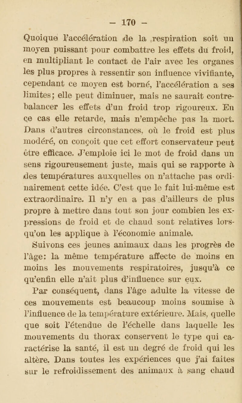 Quoique l'accélération ide la .respiration soit un moyen puissant pour combattre les effets du froid, en multipliant le contact de l'air avec les organes les plus propres à ressentir son influence vivifiante, cependant ce moyen est borné, l'accélération a ses limites; elle peut diminuer, mais ne saurait contre- balancer les effets d'un froid trop rigoureux. En ce cas elle retarde, mais n'empêche pas la mort. Dans d'autres circonstances, où le froid est plus modéré, on conçoit que cet effort conservateur peut être efficace. J'emploie ici le mot de froid dans un sens rigoureusement juste, mais qui se rapporte à des températures auxquelles on n'attache pas ordi- nairement cette idée. C'est que le fait lui-même est extraordinaire. H n'y en a pas d'ailleurs de plus propre à mettre dans tout son jour combien les ex- pressions de froid et de chaud sont relatives lors- qu'on les applique à l'économie animale. Suivons ces jeunes animaux dans les progrès de l'âge: la même température affecte de moins en moins les mouvements respiratoires, jusqu'à ce qu'enfin elle n'ait plus d'influence sur eux. Par conséquent, dans l'âge adulte la vitesse de ces mouvements est beaucoup moins soumise a l'influence de la température extérieure. Mais, quelle que soit l'étendue de l'échelle dans laquelle les mouvements du thorax conservent le type qui ca- ractérise la santé, il est un degré de froid qui les altère. Dans toutes les expériences que j'ai faites sur le refroidissement des animaux à sang chaud