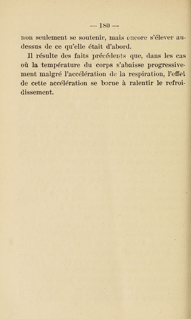 non seulement se soutenir, mais encore s'élever au- dessus de ce qu'elle était d'abord. Il résulte des faits précédents que, dans les cas où la température du corps s'abaisse progressive- ment malgré l'accélération de la respiration, l'effet de cette accélération se borne à ralentir le refroi- dissement.