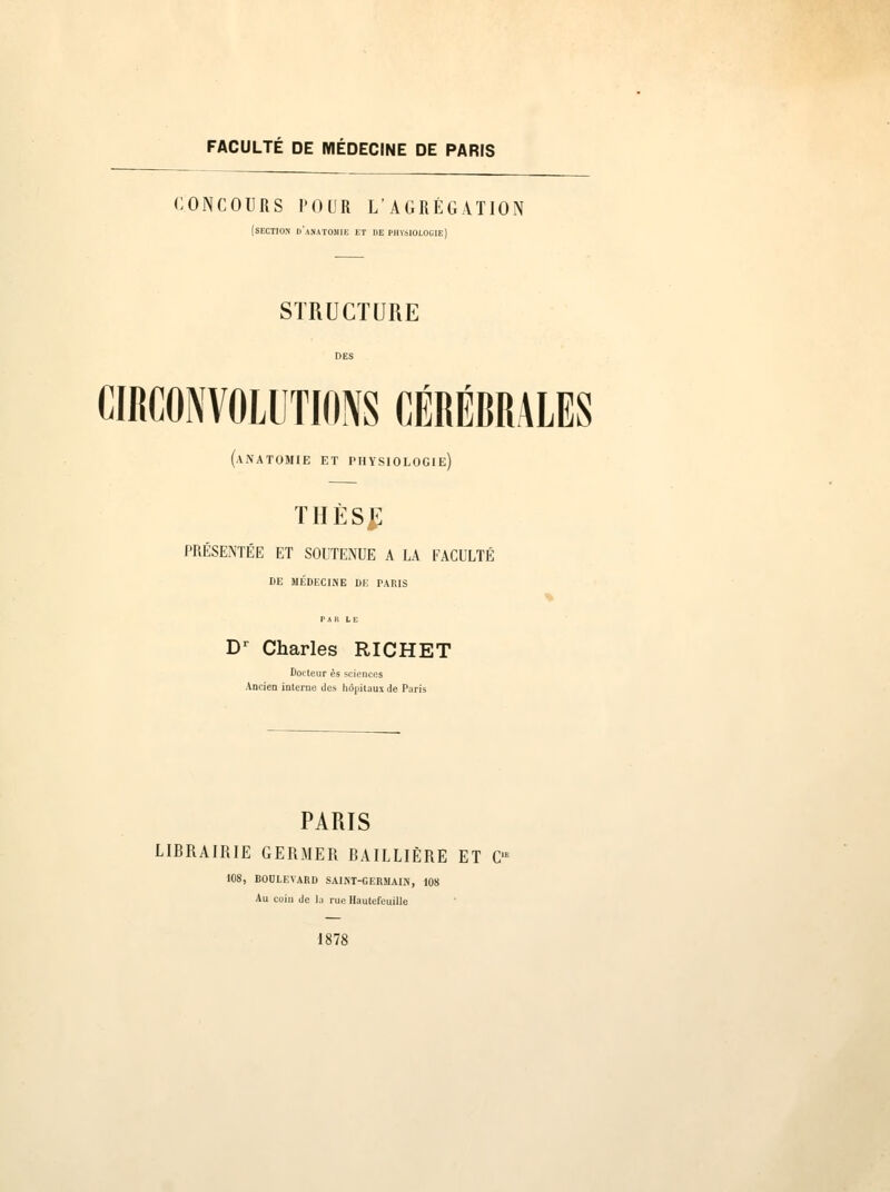 FACULTÉ DE MÉDECINE DE PARIS CONCOURS POUR L'AGRÉGATION (SECTION d'aMATOUIE ET DE PHÏsIOLOGIE) STRUCTURE CIRCONVOLUTIONS CÉRÉBRALES (.VNATOMIE ET PHYSIOLOGIE) THÈS|] PRÉSENTÉE ET SOUTENUE A LA EACULTÉ DE MÉDECINE DE PARIS Dr Charles RICHET Docteur es sciences Ancien interne îles hôpitaux de Paris PARIS LIBRAIRIE GERMER BAILLIÈRE ET C 108, BOULEVARD SAINT-GERMAIN, 108 Au coiu de l.i rue Hautefeuille 1878