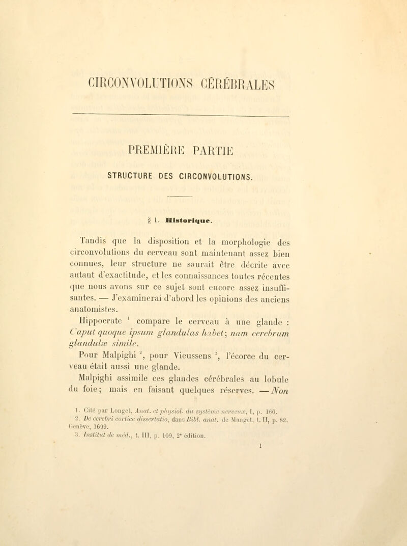 CIRCONVOLUTIONS CÉRÉBRALES PREMIÈRE PARTIE STRUCTURE DES CIRCONVOLUTIONS. - 1. Historique. Tandis que la disposition et la morphologie des circonvolutions du cerveau sont maintenant assez bien connues, leur structure ne saurait être décrite avec autant d'exactitude, et les connaissances toutes récentes que nous avons sur ce sujet sont encore assez insuffi- santes. — J'examinerai d'abord les opinions des anciens anatomistes. Hippocrate ' compare le cerveau à une glande : Caput quoque ipsum glandulas habet; nam cerebrum glandulse simile. Pour Malpighi 2, pour Vieussens ', lecorce du cer- veau était aussi une glande. Malpighi assimile ces glandes cérébrales au lobule du foie; mais en faisant quelques réserves. —Non 1. Cilé par Longet, Anat. etphysîol. du système nerveux, I, p. 160. ■2. De cerebri cortice dissertatio, dans Bibl. anat. de Manget, t. II, p. 82. Genève, 1699. 3. Institut de méd., t. III. p. 109, 2e édition.