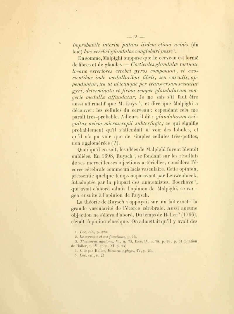 improbabile intérim putans iisdcm etiam acinis (du foie) lias cerebriglandulas conglobaripos'se*. En somme, Malpighi suppose que le cerveau est formé de fibres et de glandes — Corticales glandulœ tortuose locatie exteriores cerebri gyros componunt, et exo- rientibus inde medullaribus fihris, seu vasculis, ap- penduntur, ita ut ubicunque per transversumsecantur gyri, determinata et jirrna semper glandularum con- gcrie medullse affundatur. Je ne sais s'il faut être aussi affirmatif que M. Luys ', et dire que Malpighi a découvert les cellules du cerveau : cependant cela me paraît très-probable. Ailleurs il dit : glandularum cxi- guitas acicin microscropii subterfugit ; ce qui signifie probablement qu'il s'attendait à voir des lobules, et qu'il n'a pu voir que de simples cellules très-petites, non agglomérées (?). Quoi qu'il en soit, les idées de Malpighi furent bientôt oubliées. En 1098, Ruysch3, se fondant sur les résultats de ses merveilleuses injections artérielles, considéra l'é- corce cérébrale comme un lacis vasculaire. Cette opinion, pressentie quelque temps auparavant par Leuwenbœck, futadoptée par la plupart des auatomistes. Roerhave'', qui avait d'abord admis l'opinion de Malpighi, se ran- gea ensuite à l'opinion de Ruysch. La théorie de Ruysch s'appuyait sur un fait exact : la grande vascularité de l'écorce cérébrale. Aussi aucune objection ne s'éleva d'abord. Du temps de Haller5 (1766), c'était l'opinion classique. On admettait qu'il y avait des 1. Loc. cit., p. 323. 2. Le cerveau et ses fonctions, p. 15. 3. Thésaurus anatom., VI, n. 73, thés. IV. n. 78, p. 78: p. 81 (cilation de Haller, l. IV, epist. M. p. 24). 4. Cité par Haller, Elementa phys., IV, p. 25. 5. Loc. cit., n. 27.