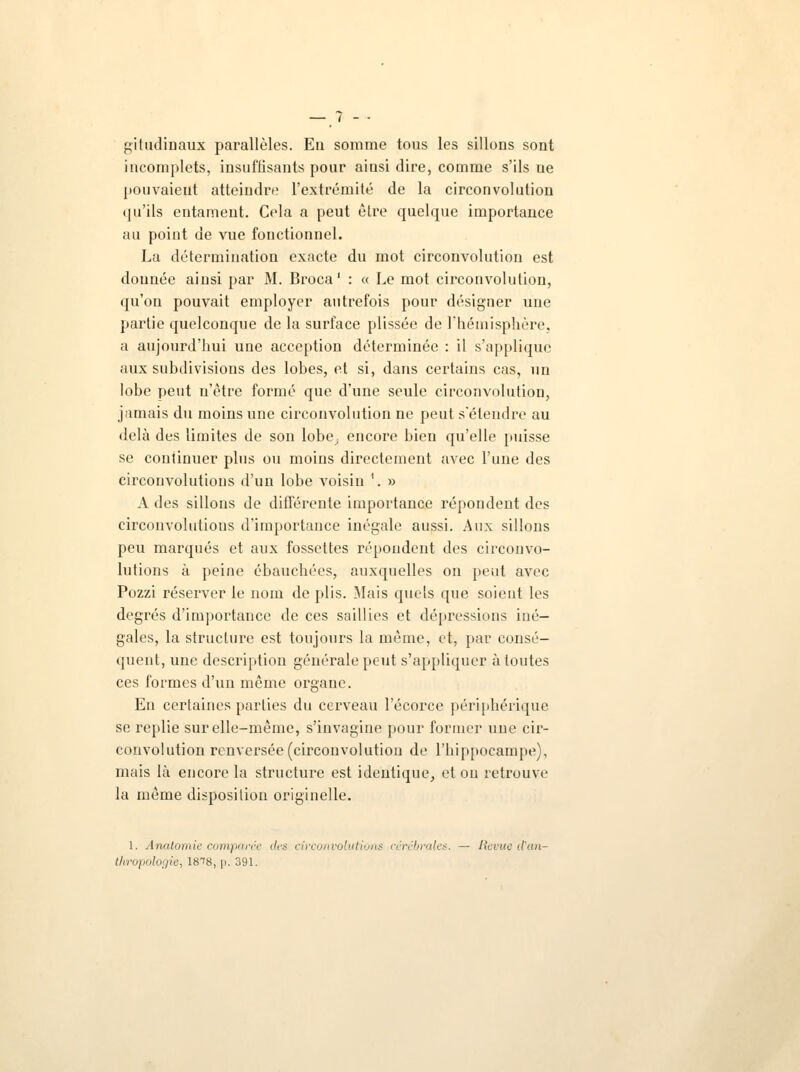 giludinaux parallèles. En somme tous les sillons sont incomplets, insuffisants pour ainsi dire, comme s'ils ue pouvaieut atteindre l'extrémité de la circonvolution qu'ils entament. Cela a peut être quelque importance au point de vue fonctionnel. La détermination exacte du mot circonvolution est donnée ainsi par M. Broca ' : « Le mot circonvolution, qu'on pouvait employer autrefois pour désigner une partie quelconque de la surface plissée de l'hémisphère, a aujourd'hui une acception déterminée : il s'applique aux subdivisions des lobes, et si, dans certains cas, un lobe peut n'être formé que d'une seule circonvolution, jamais du moins une circonvolution ne peut s'étendre au delà des limites de son lobe^ encore bien qu'elle puisse se continuer plus ou moins directement avec l'une des circonvolutions d'un lobe voisin \ » A des sillons de différente importance répondent des circonvolutions d'importance inégale aussi. Aux sillons peu marqués et aux fossettes répondent des circonvo- lutions à peine ébauchées, auxquelles on peut avec Pozzi réserver le nom de plis. Mais quels que soient les degrés d'importance de ces saillies et dépressions iné- gales, la structure est toujours la même, et, par consé- quent, une description générale peut s'appliquer à toutes ces formes d'un même organe. En certaines parties du cerveau l'écorce péri [ibérique se replie sur elle-même, s'invagine pour former une cir- convolution renversée (circonvolution de l'hippocampe), mais là encore la structure est identique, et ou retrouve la même disposition originelle. 1. Anatomie comparée des circonvolutions cérébrales. — Revue d'an- thropologie, IS^S, p. 391.