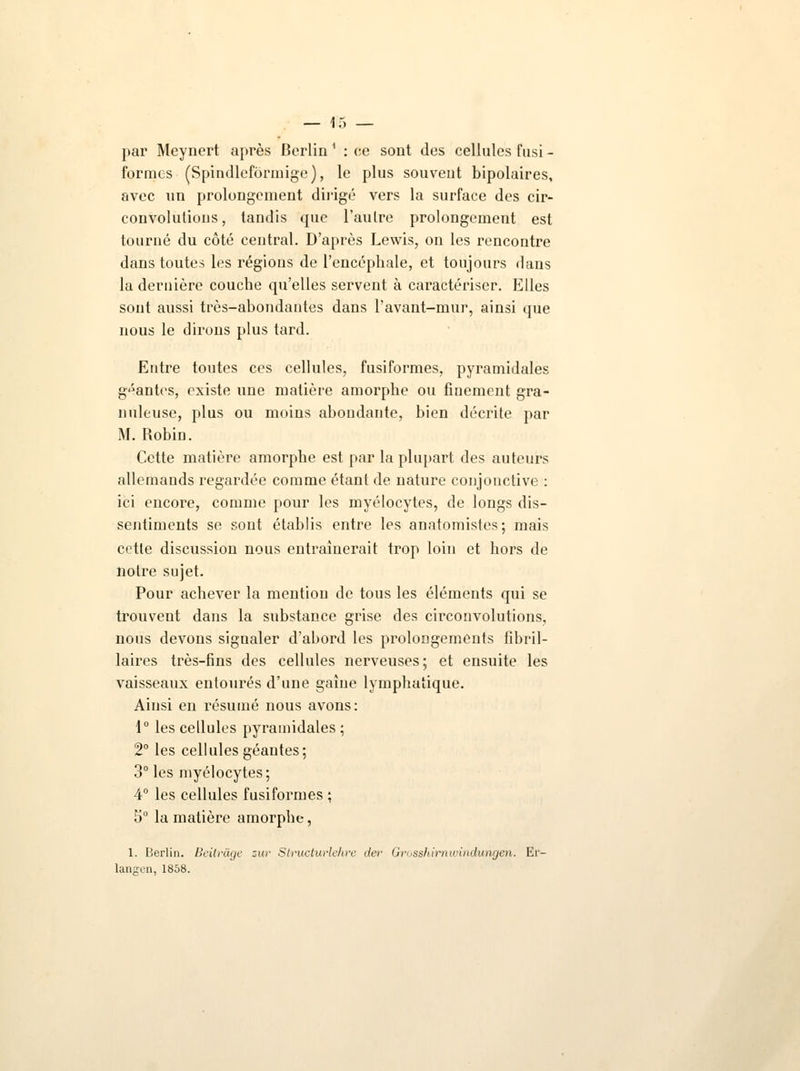 par Meynert après Berlin 1 : ce sont des cellules fusi - formes (Spindlefôrmige ), le plus souveut bipolaires, avec un prolongement dirigé vers la surface des cir- convolutions, tandis que l'autre prolongement est tourné du côté central. D'après Lewis, on les rencontre dans toutes les régions de l'encéphale, et toujours dans la dernière couche qu'elles servent à caractériser. Elles sont aussi très-abondantes dans l'avant-mur, ainsi que nous le dirons plus tard. Entre toutes ces cellules, fusiformes, pyramidales géantes, existe une matière amorphe ou finement gra- nuleuse, plus ou moins abondante, bien décrite par M. Robin. Cette matière amorphe est par la plupart des auteurs allemands regardée comme étant de nature conjonctive : ici encore, comme pour les myélocytes, de longs dis- sentiments se sont établis entre les anatomistes; mais cette discussion nous entraînerait trop loin et hors de notre sujet. Pour achever la mention de tous les éléments qui se trouvent dans la substance grise des circonvolutions, nous devons signaler d'abord les prolongements fihril- laires très-fins des cellules nerveuses; et ensuite les vaisseaux entourés d'une gaine lymphatique. Ainsi en résumé nous avons: 1° les cellules pyramidales; 2° les cellules géantes; 3° les myélocytes; 4° les cellules fusiformes ; 5° la matière amorphe, 1. Berlin. Beitr&ge zur Stiitcturlehre der Grosshirnwindwngen. Er- langen, 1858.