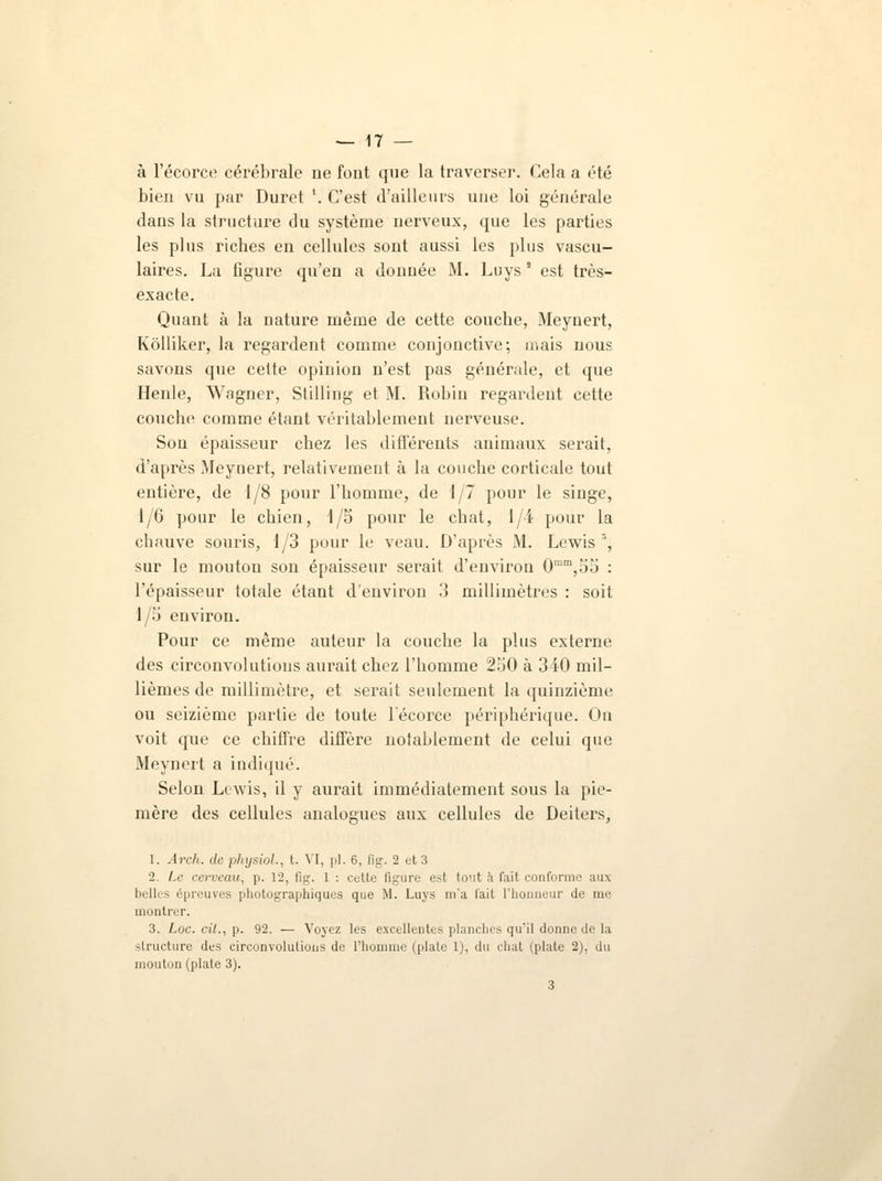 à l'écorce cérébrale ne font que la traverser. Cela a été bien vu par Duret '. C'est d'ailleurs une loi générale dans la structure du système nerveux, que les parties les plus riches en cellules sont aussi les plus vascu- laires. La figure qu'en a donnée M. Luys * est très- exacte. Quant à la nature même de cette couche, Aleynert, Kôlliker, la regardent comme conjonctive; mais nous savons que cette opinion n'est pas générale, et que Henle, Wagner, Stilling et M. Robin regardent cette couche comme étant véritablement nerveuse. Son épaisseur chez les différents animaux serait, d'après Meynert, relativement à la couche corticale tout entière, de 1/8 pour l'homme, de 1/7 pour le singe, 1/6 pour le chien, 1/5 pour le chat, 1/4 pour la chauve souris, 1/3 pour le veau. D'après Al. Lewis 3, sur le mouton son épaisseur serait d'environ 0mm,55 : l'épaisseur totale étant d'environ 3 millimètres : soit 1/5 environ. Pour ce même auteur la couche la plus externe des circonvolutions aurait chez l'homme 250 à 340 mil- lièmes de millimètre, et serait seulement la quinzième ou seizième partie de toute l'écorce périphérique. On voit que ce chiffre diffère notablement de celui que Meynert a indiqué. Selon Lewis, il y aurait immédiatement sous la pie- mère des cellules analogues aux cellules de Deiters, 1. Arch. de physiol., t. VI, pi. 6, fig. 2 et 3 2. Le cerveau, p. 12, tïg. 1 : cette figure est tout h fait conforme aux belles épreuves photographiques que M. Luys m'a l'ait l'honneur de me montrer. 3. Loc. cit., p. 92. — Voyez les excellentes planches qu'il donne de la structure des circonvolutions de l'homme (plate 1), du chat (plate 2), du mouton (plate 3). 3