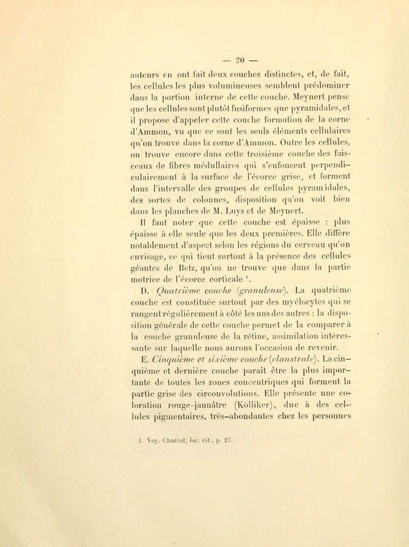 auteurs en ont t'ait deux couches distinctes, et, de fait, les cellules les plus volumineuses semblent prédominer dans la portion interne de cette couche. Meynert pense que les cellules sont plutôt fusiformes que pyramidales, et il propose d'appeler cette couche formation de la corne d'Ammon, vu que ce sont les seuls éléments cellulaires qu'on trouve dans la corne d'Ammon. Outre les cellules, on trouve encore dans cette troisième couche des fais- ceaux de fibres médullaires qui s'enfoncent perpendi- culairement à la surface de l'écorce grise, et forment dans l'intervalle des groupes de cellules pyramidales, des sortes de colonnes, disposition qu'on voit bien dans les planches de M. Luys et de Meynert. 11 faut noter que cette couche est épaisse : plus épaisse à elle seule que les deux premières. Elle diffère notablement d'aspect selon les régions du cerveau qu'on envisage, ce qui tient surtout à la présence des cellules géantes de Betz, qu'on ne trouve que dans la partie motrice de l'écorce corticale '. D. Quatrième couche (granuleuse). La quatrième couche est constituée surtout par des myélocytes qui se rangent régulièrement à côté les uns des autres : la dispo- sition générale de cette couche permet de la comparera la couche granuleuse de la rétine, assimilation intéres- sante sur laquelle nous aurons l'occasion de revenir. E. Cinquième et sixième couche, (claustrale). La cin- quième et dernière couche paraît être la plus impor- tante de toutes les zones concentriques qui forment la partie grise des circonvolutions. Elle présente une co- loration rouge-jaunâtre (Kôlliker), due à des cel- lules pigmentaires, très-abondantes chez les personnes