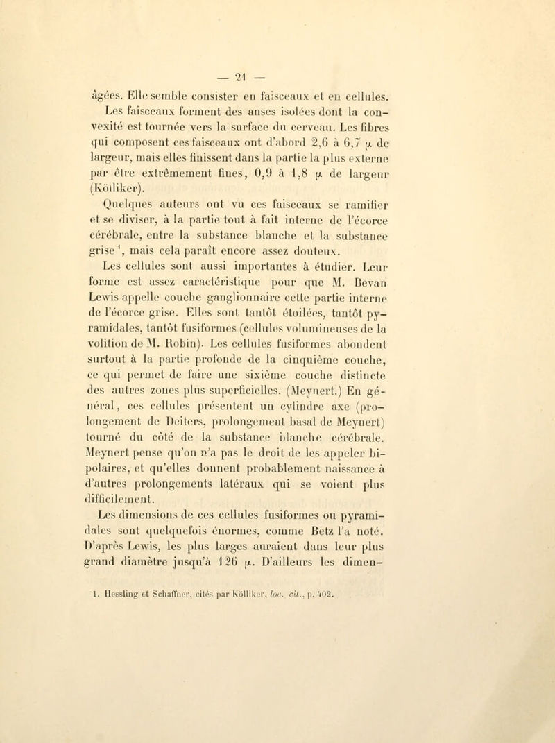 âgées. Elle semble consister en faisceaux et en cellules. Les faisceaux forment des anses isolées dont la con- vexité est tournée vers la surface du cerveau. Les fibres qui composent ces faisceaux ont d'abord 2,6 à 6,7 p de largeur, mais elles finissent dans la partie la plus externe par être extrêmement fiues, 0,0 à 1,8 (a de largeur (Koiliker). Quelques auteurs ont vu ces faisceaux se ramifier et se diviser, à la partie tout à fait interne de l'écorce cérébrale, entre la substance blanche et la substance grise1, mais cela paraît encore assez douteux. Les cellules sont aussi importantes à étudier. Leur forme est assez caractéristique pour que M. Bevan Lewis appelle couche ganglionnaire cette partie interne de l'écorce grise. Elles sont tantôt étoilées, tantôt py- ramidales, tantôt fusiformes (cellules volumineuses de la volition de M. Robin). Les cellules fusiformes abondent surtout à la partie profonde de la cinquième couche, ce qui permet de faire une sixième couche distincte des autres zones plus superficielles. (Meynert.) En gé- néral, ces cellules présentent un cylindre axe (pro- longement de Deiters, prolongement basai de Meynert) tourné du côté de la substance blanche cérébrale. Meynert pense qu'on n'a pas le droit de les appeler bi- polaires, et qu'elles donnent probablement naissance à d'autres prolongements latéraux qui se voient plus difficilement. Les dimensions de ces cellules fusiformes ou pyrami- dales sont quelquefois énormes, comme Betz l'a noté. D'après Lewis, les plus larges auraient clans leur plus grand diamètre jusqu'à 126 pi. D'ailleurs les dimen- 1. Hessling et Schaffner, cités par Kôlliker, loc. cil., p. 402.