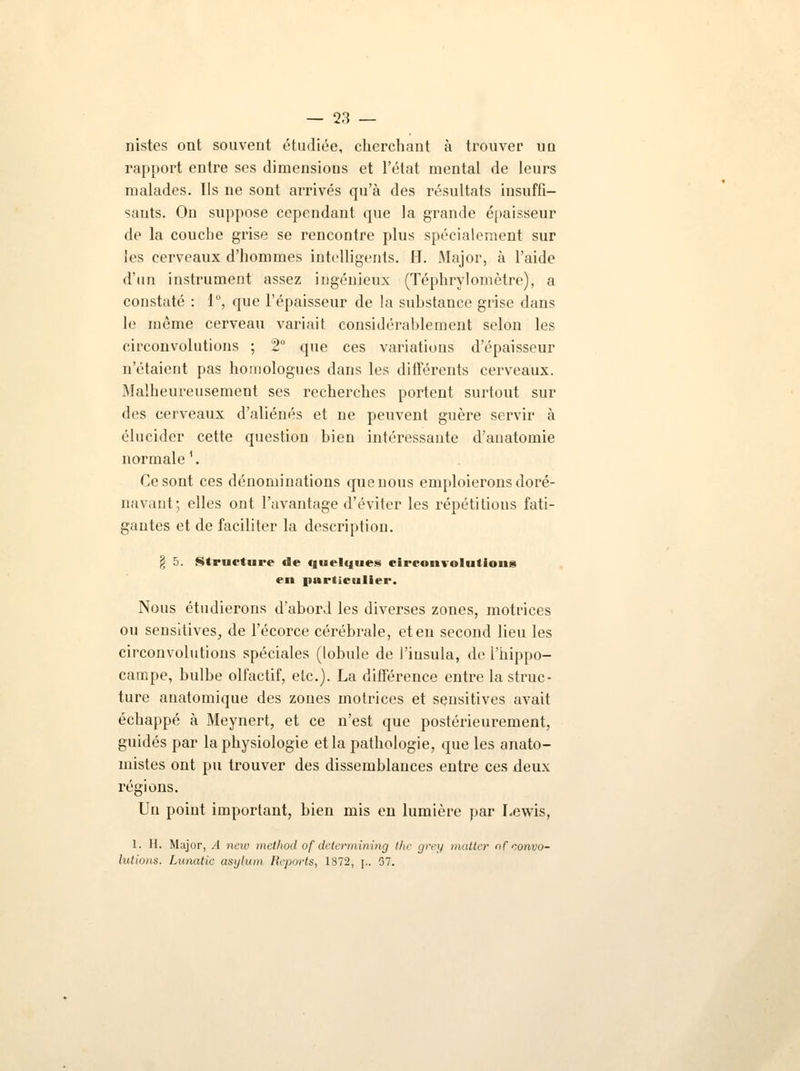 nistes ont souvent étudiée, cherchant à trouver ud rapport entre ses dimensions et l'état mental de leurs malades. Ils ne sont arrivés qu'à des résultats insuffi- sants. On suppose cependant que la grande épaisseur de la couche grise se rencontre plus spécialement sur les cerveaux d'hommes intelligents. H. Major, à l'aide d'un instrument assez ingénieux (Téphrylomètrc), a constaté : 1°, que l'épaisseur de la substance grise dans le même cerveau variait considérablement selon les circonvolutions ; 2° que ces variations d'épaisseur n'étaient pas homologues dans les différents cerveaux. Malheureusement ses recherches portent surtout sur des cerveaux d'aliénés et ne peuvent guère servir à élucider cette question bien intéressante d'anatomie normale1. Ce sont ces dénominations que nous emploierons doré- navant; elles ont l'avantage d'éviter les répétitions fati- gantes et de faciliter la description. § 5. Structure de quelques circonvolutions en particulier. Nous étudierons d'abord les diverses zones, motrices ou sensitives, de l'écorce cérébrale, et en second lieu les circonvolutions spéciales (lobule de i'iusula, de l'hippo- campe, bulbe olfactif, etc.). La différence entre la struc- ture anatomique des zones motrices et sensitives avait échappé à Meynert, et ce n'est que postérieurement, guidés par la physiologie et la pathologie, que les anato- mistes ont pu trouver des dissemblances entre ces deux régions. Un point important, bien mis en lumière par Lewis, 1. II. Major, .4 ncw method of determining the grey matter nfconvo- lutions. Lunatic asylum Reports, 1872, j„ 07.