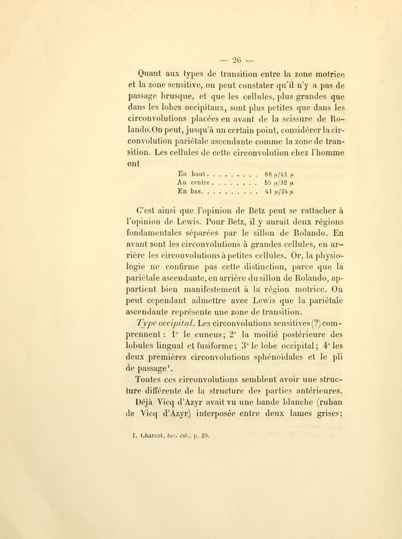 Quant aux types de transition entre la zone motrice et la zone sensitive, on peut constater qu'il n'y a pas de passage brusque, et que les cellules, plus grandes que dans les lobes occipitaux, sont plus petites que dans les circonvolutions placées en avant de la scissure de Ro- lando.On peut, jusqu'à un certain point, considérer la cir- convolution pariétale ascendante comme la zone de tran- sition. Les cellules de cette circonvolution chez l'homme ont En haut 88 p/41 u Au centre 55 f*/32 (x En bas 41 ;j./24 ^ C'est ainsi que l'opinion de Betz peut se rattacher à l'opinion de Lewis. Pour Betz, il y aurait deux régions fondamentales séparées par le sillon de Rolando. En avant sont les circonvolutions à grandes cellules, en ar- rière les circonvolutions à petites cellules. Or, la physio- logie ne confirme pas cette distinction, parce que la pariétale ascendante, en arrière du sillon de Bolaudo, ap- partient bien manifestement à la région motrice. On peut cependant admettre avec Lewis que la pariétale ascendante représente une zone de transition. Type occipital'. Les circonvolutions sensitives(?) com- prennent : 1° le cuneus; 2° la moitié postérieure des lobules lingual etfusiforme; 3° le lobe occipital; 4° les deux premières circonvolutions sphénoïdales et le pli de passage1. Toutes ces circonvolutions semblent avoir une struc- ture différente de la structure des parties antérieures. Déjà Vicq d'Azyr avait vu une bande blanche (ruban de Yicq d'Azyr) interposée entre deux lames grises;