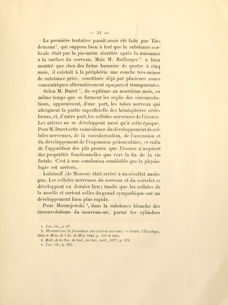 La première tentative paraît avoir été faite par Tie- demann1, qui supposa bien à tort que la substance cor- ticale était par la pie-mère sécrétée après la naissance à la surface du cerveau. Mais M. Baillargcr 2 a bien montré que chez des fœtus humains de quatre à cinq mois, il existait à la périphérie une couche très-mince de substance grise, constituée déjà par plusieurs zones concentriques alternativement opaques et transparentes. Selon M. Duret3, du septième au neuvième mois, en même temps que se forment les replis des circonvolu- tions, apparaissent, d'une part, les tubes nerveux qui atteignent la partie superficielle des hémisphères céré- braux, et, d'autre part, les cellules nerveuses de l'écorce. Les artères ne se développent aussi qu'à cette époque. Pour M. Duret cette coïncidence du développement de cel- lules nerveuses, de la vascularisation, de l'ascension et du développement de l'expansion pédonculaire, et enfin de l'apparition des plis prouve que l'écorce n'acquiert des propriétés fonctionnelles que vers la fin de la vie fœtale. C'est à une conclusion semblable que la physio- logie est arrivée. LubimofT (de Moscou) était arrivé à un résultat analo- gue. Les cellules nerveuses du cerveau et du cervelet se développent en dernier lieu ; tandis que les cellules de la moelle et surtout celles du grand sympathique ont un développement bien plus rapide. Pour Mierzejewski \ dans la substance blanche des circonvolutions du nouveau-né, parmi les cylindres 1. Loc. cit., p. 87. 2. Mémoire sur la formation des centres nerveux. —Journ. l'Esculape, 1840 et Mém.de l'Ac. deMèd. 1840, p. 150 et sniv. 3. Bull, delà Soc. de biol., in Gaz, méd., 1877, p. 172. 4. Loc. cit., p. 202.