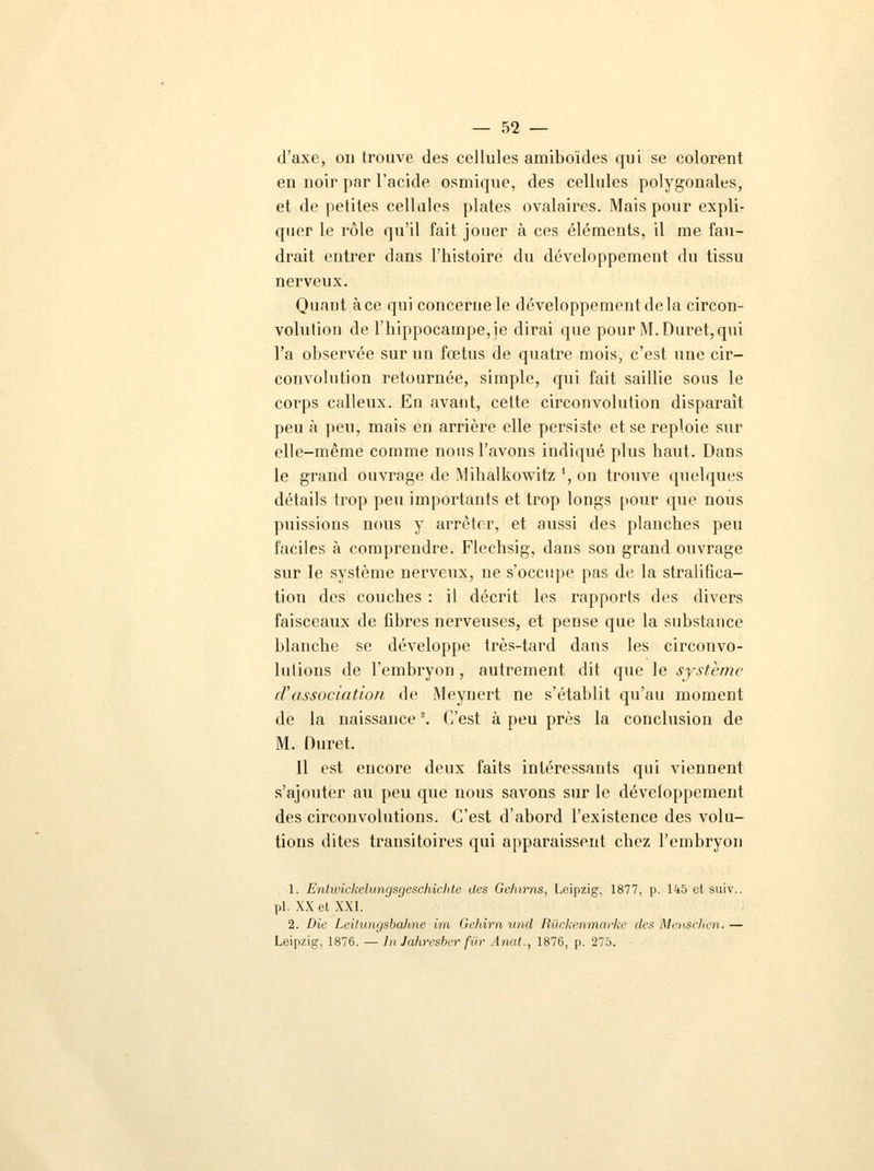 d'axe, on trouve des cellules araiboïdes qui se colorent en noir par l'acide osmique, des cellules polygonales, et de petites cellules plates ovalaires. Mais pour expli- quer le rôle qu'il fait jouer à ces éléments, il me fau- drait entrer dans l'histoire du développement du tissu nerveux. Quant à ce qui concerne le développement de la circon- volution de l'hippocampe, je dirai que pour M.Duret,qui l'a observée sur un fœtus de quatre mois, c'est une cir- convolution retournée, simple, qui fait saillie sous le corps calleux. En avant, cette circonvolution disparaît peu à peu, mais en arrière elle persiste et se reploie sur elle-même comme nous l'avons indiqué plus haut. Dans le grand ouvrage de Mihalkowitz ', on trouve quelques détails trop peu importants et trop longs pour que nous puissions nous y arrêter, et aussi des planches peu faciles à comprendre. Flechsig, dans son grand ouvrage sur le système nerveux, ne s'occupe pas de la stratifica- tion des couches : il décrit les rapports des divers faisceaux de fibres nerveuses, et pense que la substance blanche se développe très-tard dans les circonvo- lutions de l'embryon , autrement dit que le système ri'association de Meynert ne s'établit qu'au moment de la naissance2. C'est à peu près la conclusion de M. Duret. Il est encore deux faits intéressants qui viennent s'ajouter au peu que nous savons sur le développement des circonvolutions. C'est d'abord l'existence des volu- tions dites transitoires qui apparaissent chez l'embryon 1. Entwickelungsgeschichle des Gelurns, Leipzig, 1877, p. 145 et suiv.. pi. XX et XXI. 2. Die Leilunijsbahne im Gehirn und Riickenmarke des Menschen. — Leipzig, 1876. — In Jahrcsber fur Anat., 1876, p. 275.